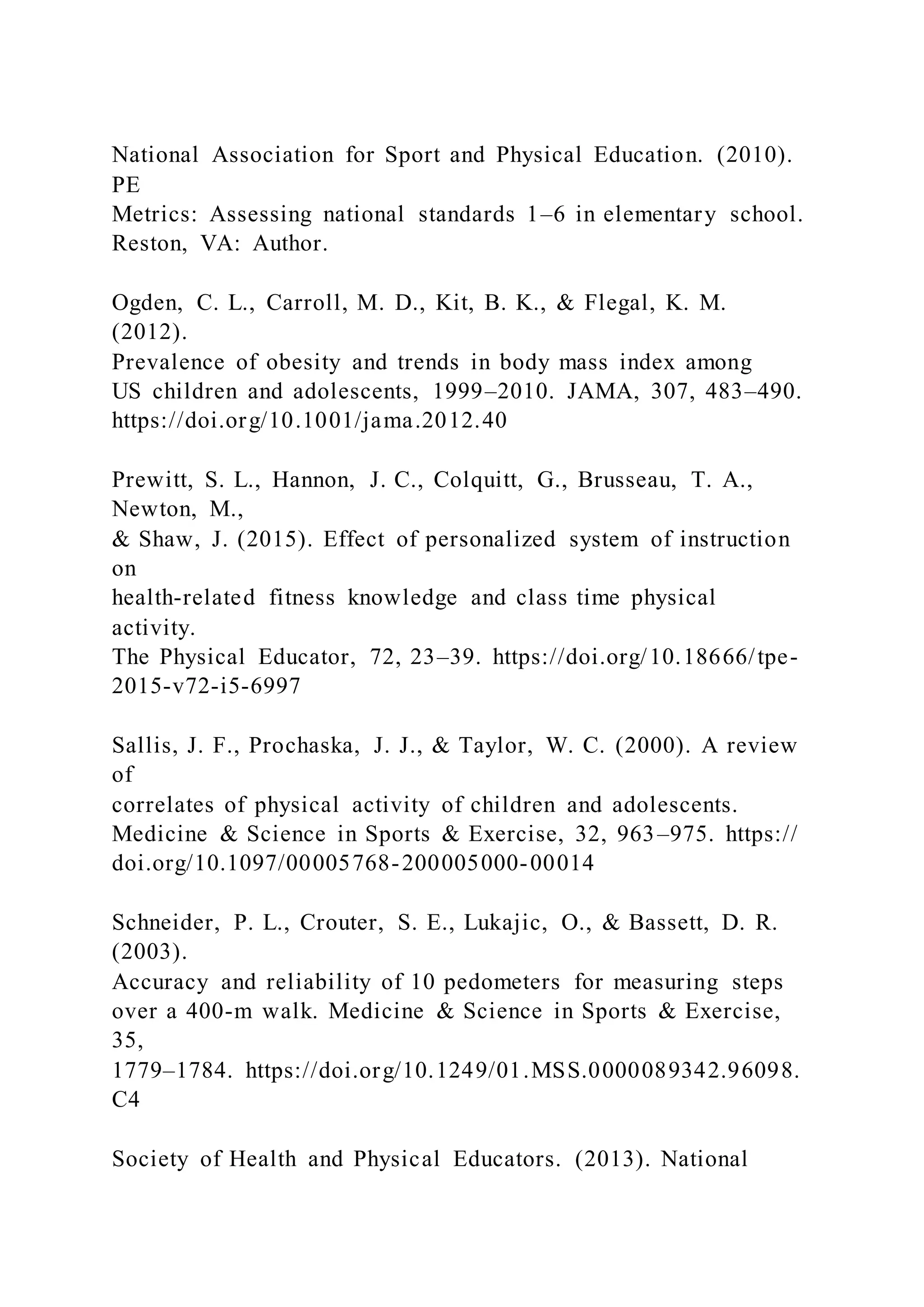 National Association for Sport and Physical Education. (2010).
PE
Metrics: Assessing national standards 1–6 in elementary school.
Reston, VA: Author.
Ogden, C. L., Carroll, M. D., Kit, B. K., & Flegal, K. M.
(2012).
Prevalence of obesity and trends in body mass index among
US children and adolescents, 1999–2010. JAMA, 307, 483–490.
https://doi.org/10.1001/jama.2012.40
Prewitt, S. L., Hannon, J. C., Colquitt, G., Brusseau, T. A.,
Newton, M.,
& Shaw, J. (2015). Effect of personalized system of instruction
on
health-related fitness knowledge and class time physical
activity.
The Physical Educator, 72, 23–39. https://doi.org/10.18666/tpe-
2015-v72-i5-6997
Sallis, J. F., Prochaska, J. J., & Taylor, W. C. (2000). A review
of
correlates of physical activity of children and adolescents.
Medicine & Science in Sports & Exercise, 32, 963–975. https://
doi.org/10.1097/00005768-200005000-00014
Schneider, P. L., Crouter, S. E., Lukajic, O., & Bassett, D. R.
(2003).
Accuracy and reliability of 10 pedometers for measuring steps
over a 400-m walk. Medicine & Science in Sports & Exercise,
35,
1779–1784. https://doi.org/10.1249/01.MSS.0000089342.96098.
C4
Society of Health and Physical Educators. (2013). National
 