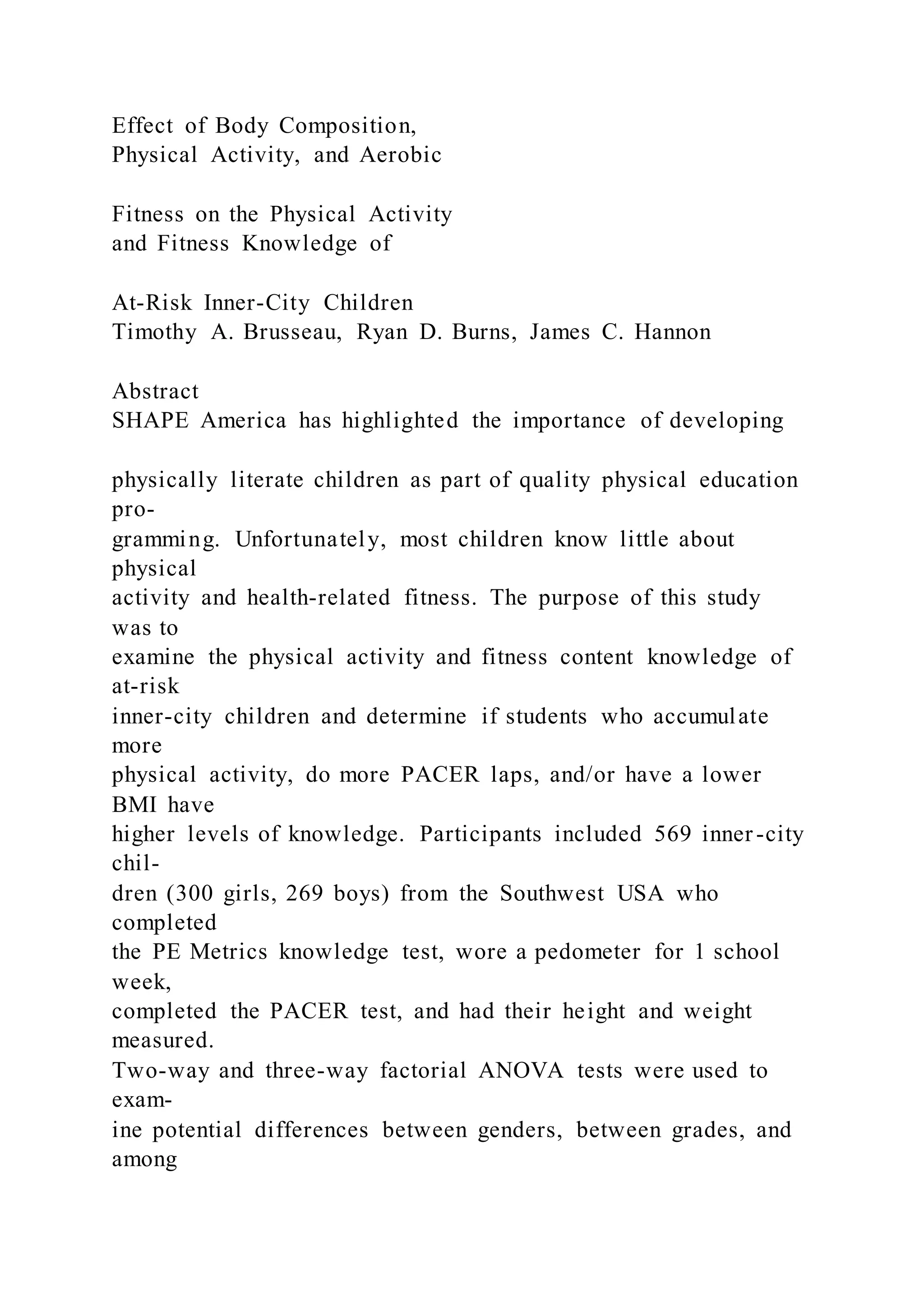 Effect of Body Composition,
Physical Activity, and Aerobic
Fitness on the Physical Activity
and Fitness Knowledge of
At-Risk Inner-City Children
Timothy A. Brusseau, Ryan D. Burns, James C. Hannon
Abstract
SHAPE America has highlighted the importance of developing
physically literate children as part of quality physical education
pro-
gramming. Unfortunately, most children know little about
physical
activity and health-related fitness. The purpose of this study
was to
examine the physical activity and fitness content knowledge of
at-risk
inner-city children and determine if students who accumulate
more
physical activity, do more PACER laps, and/or have a lower
BMI have
higher levels of knowledge. Participants included 569 inner -city
chil-
dren (300 girls, 269 boys) from the Southwest USA who
completed
the PE Metrics knowledge test, wore a pedometer for 1 school
week,
completed the PACER test, and had their height and weight
measured.
Two-way and three-way factorial ANOVA tests were used to
exam-
ine potential differences between genders, between grades, and
among
 