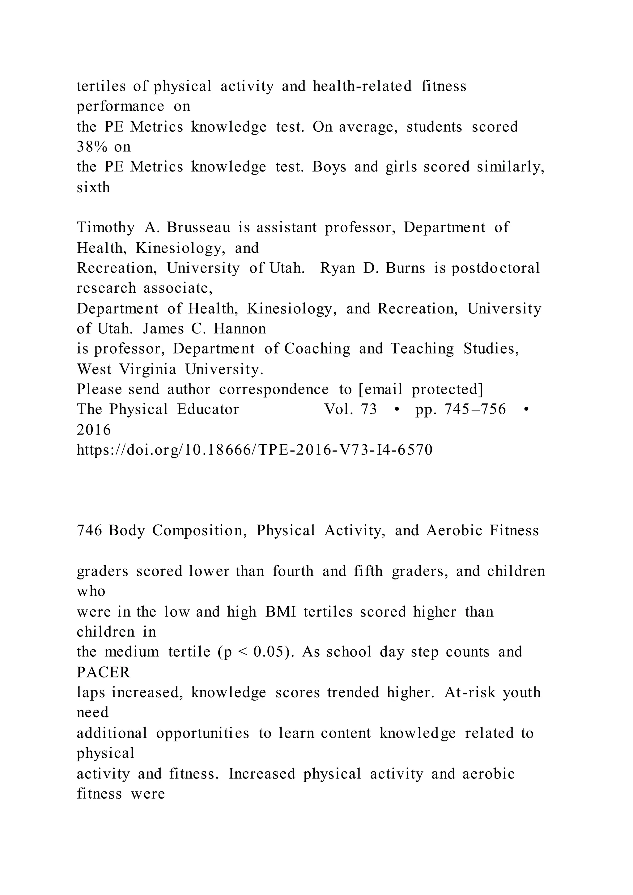 tertiles of physical activity and health-related fitness
performance on
the PE Metrics knowledge test. On average, students scored
38% on
the PE Metrics knowledge test. Boys and girls scored similarly,
sixth
Timothy A. Brusseau is assistant professor, Department of
Health, Kinesiology, and
Recreation, University of Utah. Ryan D. Burns is postdoctoral
research associate,
Department of Health, Kinesiology, and Recreation, University
of Utah. James C. Hannon
is professor, Department of Coaching and Teaching Studies,
West Virginia University.
Please send author correspondence to [email protected]
The Physical Educator Vol. 73 • pp. 745–756 •
2016
https://doi.org/10.18666/TPE-2016-V73-I4-6570
746 Body Composition, Physical Activity, and Aerobic Fitness
graders scored lower than fourth and fifth graders, and children
who
were in the low and high BMI tertiles scored higher than
children in
the medium tertile (p < 0.05). As school day step counts and
PACER
laps increased, knowledge scores trended higher. At-risk youth
need
additional opportunities to learn content knowledge related to
physical
activity and fitness. Increased physical activity and aerobic
fitness were
 