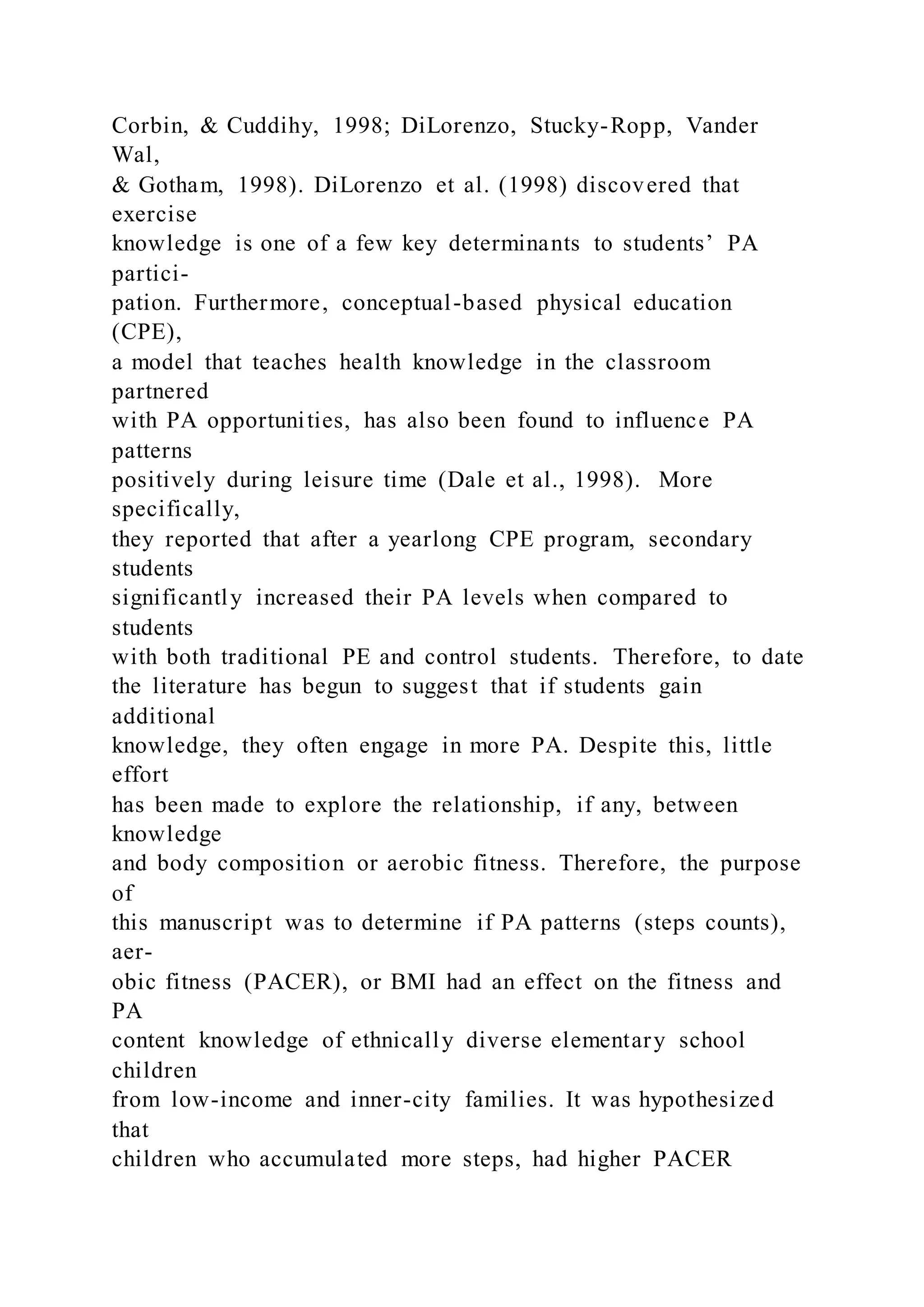 Corbin, & Cuddihy, 1998; DiLorenzo, Stucky-Ropp, Vander
Wal,
& Gotham, 1998). DiLorenzo et al. (1998) discovered that
exercise
knowledge is one of a few key determinants to students’ PA
partici-
pation. Furthermore, conceptual-based physical education
(CPE),
a model that teaches health knowledge in the classroom
partnered
with PA opportunities, has also been found to influence PA
patterns
positively during leisure time (Dale et al., 1998). More
specifically,
they reported that after a yearlong CPE program, secondary
students
significantly increased their PA levels when compared to
students
with both traditional PE and control students. Therefore, to date
the literature has begun to suggest that if students gain
additional
knowledge, they often engage in more PA. Despite this, little
effort
has been made to explore the relationship, if any, between
knowledge
and body composition or aerobic fitness. Therefore, the purpose
of
this manuscript was to determine if PA patterns (steps counts),
aer-
obic fitness (PACER), or BMI had an effect on the fitness and
PA
content knowledge of ethnically diverse elementary school
children
from low-income and inner-city families. It was hypothesized
that
children who accumulated more steps, had higher PACER
 