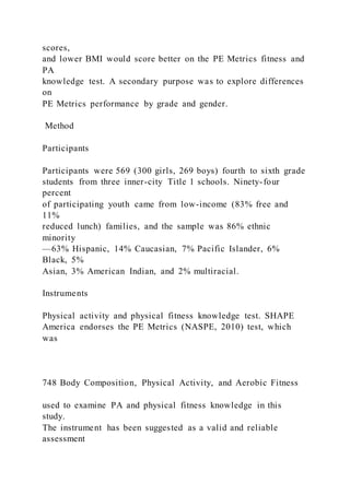 scores,
and lower BMI would score better on the PE Metrics fitness and
PA
knowledge test. A secondary purpose was to explore differences
on
PE Metrics performance by grade and gender.
Method
Participants
Participants were 569 (300 girls, 269 boys) fourth to sixth grade
students from three inner-city Title 1 schools. Ninety-four
percent
of participating youth came from low-income (83% free and
11%
reduced lunch) families, and the sample was 86% ethnic
minority
—63% Hispanic, 14% Caucasian, 7% Pacific Islander, 6%
Black, 5%
Asian, 3% American Indian, and 2% multiracial.
Instruments
Physical activity and physical fitness knowledge test. SHAPE
America endorses the PE Metrics (NASPE, 2010) test, which
was
748 Body Composition, Physical Activity, and Aerobic Fitness
used to examine PA and physical fitness knowledge in this
study.
The instrument has been suggested as a valid and reliable
assessment
 