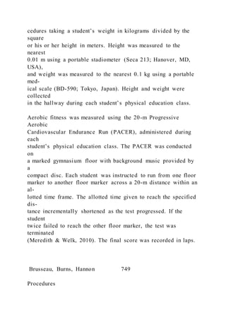 cedures taking a student’s weight in kilograms divided by the
square
or his or her height in meters. Height was measured to the
nearest
0.01 m using a portable stadiometer (Seca 213; Hanover, MD,
USA),
and weight was measured to the nearest 0.1 kg using a portable
med-
ical scale (BD-590; Tokyo, Japan). Height and weight were
collected
in the hallway during each student’s physical education class.
Aerobic fitness was measured using the 20-m Progressive
Aerobic
Cardiovascular Endurance Run (PACER), administered during
each
student’s physical education class. The PACER was conducted
on
a marked gymnasium floor with background music provided by
a
compact disc. Each student was instructed to run from one floor
marker to another floor marker across a 20-m distance within an
al-
lotted time frame. The allotted time given to reach the specified
dis-
tance incrementally shortened as the test progressed. If the
student
twice failed to reach the other floor marker, the test was
terminated
(Meredith & Welk, 2010). The final score was recorded in laps.
Brusseau, Burns, Hannon 749
Procedures
 