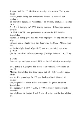 fitness, and the PE Metrics knowledge test scores. The alpha
level
was adjusted using the Bonferroni method to account for
analysis
on multiple dependent variables. The primary analysis consisted
of a
3 × 3 × 3 factorial ANOVA test to examine differences among
tertiles
of BMI, PACER, and pedometer steps on the PE Metrics
knowledge
scores. A Tukey post hoc test was employed for any statistically
sig-
nificant main effects from the three-way ANOVA. All analyses
had
an initial alpha level of p ≤ 0.05 and were carried out using
STATA
(14.0) statistical software package (College Station, TX, USA).
Results
On average, students scored 38% on the PE Metrics knowledge
test. Table 1 highlights the means and standard deviations on
the PE
Metrics knowledge test (raw score out of 15) by gender, grade
level,
and tertile groupings for PA and health-related fitness. A
statisti-
cally significant main effect was found for grade level on
knowledge
test scores, F(2, 180) = 3.89, p = 0.02. Tukey post hoc tests
revealed
that children in Grades 4 and 5 scored higher on the knowledge
test
 