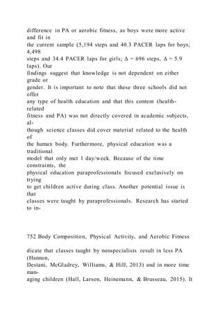 difference in PA or aerobic fitness, as boys were more active
and fit in
the current sample (5,194 steps and 40.3 PACER laps for boys;
4,498
steps and 34.4 PACER laps for girls; Δ = 696 steps, Δ = 5.9
laps). Our
findings suggest that knowledge is not dependent on either
grade or
gender. It is important to note that these three schools did not
offer
any type of health education and that this content (health-
related
fitness and PA) was not directly covered in academic subjects,
al-
though science classes did cover material related to the health
of
the human body. Furthermore, physical education was a
traditional
model that only met 1 day/week. Because of the time
constraints, the
physical education paraprofessionals focused exclusively on
trying
to get children active during class. Another potential issue is
that
classes were taught by paraprofessionals. Research has started
to in-
752 Body Composition, Physical Activity, and Aerobic Fitness
dicate that classes taught by nonspecialists result in less PA
(Hannon,
Destani, McGladrey, Williams, & Hill, 2013) and in more time
man-
aging children (Hall, Larson, Heinemann, & Brusseau, 2015). It
 