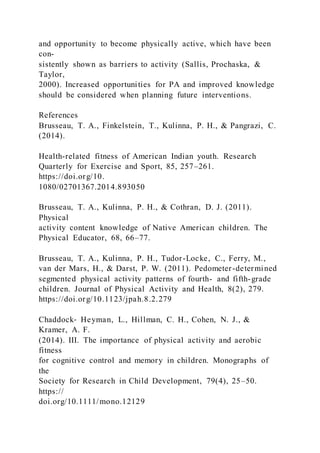 and opportunity to become physically active, which have been
con-
sistently shown as barriers to activity (Sallis, Prochaska, &
Taylor,
2000). Increased opportunities for PA and improved knowledge
should be considered when planning future interventions.
References
Brusseau, T. A., Finkelstein, T., Kulinna, P. H., & Pangrazi, C.
(2014).
Health-related fitness of American Indian youth. Research
Quarterly for Exercise and Sport, 85, 257–261.
https://doi.org/10.
1080/02701367.2014.893050
Brusseau, T. A., Kulinna, P. H., & Cothran, D. J. (2011).
Physical
activity content knowledge of Native American children. The
Physical Educator, 68, 66–77.
Brusseau, T. A., Kulinna, P. H., Tudor-Locke, C., Ferry, M.,
van der Mars, H., & Darst, P. W. (2011). Pedometer-determined
segmented physical activity patterns of fourth- and fifth-grade
children. Journal of Physical Activity and Health, 8(2), 279.
https://doi.org/10.1123/jpah.8.2.279
Chaddock‐ Heyman, L., Hillman, C. H., Cohen, N. J., &
Kramer, A. F.
(2014). III. The importance of physical activity and aerobic
fitness
for cognitive control and memory in children. Monographs of
the
Society for Research in Child Development, 79(4), 25–50.
https://
doi.org/10.1111/mono.12129
 
