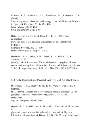 Crouter, S. E., Schneider, P. L., Karabulut, M., & Bassett, D. R.
(2003).
Measuring steps, distance, and energy cost. Medicine & Science
in Sports & Exercise, 35, 1455–1460.
https://doi.org/10.1249/01.
MSS.0000078932.61440.A2
Dale, D., Corbin, C. B., & Cuddihy, T. F. (1998) Can
conceptual
physical education promote physically active lifestyles?
Pediatric
Exercise Science, 10, 97–109.
https://doi.org/10.1123/pes.10.2.97
Desmond, S. M., Price, J. H., Smith, R. S., Smith, D., &
Stewart, P. W.
(1990). Urban Black and White adolescents’ physical fitness
status and perceptions of exercise. Journal of School Health, 60,
313–314. https://doi.org/10.1111/j.1746-1561.1990.tb05919.x
754 Body Composition, Physical Activity, and Aerobic Fitness
Dilorenzo, T. M., Stucky-Ropp, R. C., Vander Wal, J. S., &
Gotham,
H. J. (1998). Determinants of exercise among children: A lon-
gitudinal analysis. Preventive Medicine, 27, 470–477.
https://doi.
org/10.1006/pmed.1998.0307
Dyson, B. P., & Williams, L. H. (2012). The role of PE Metrics
in
physical education teacher education. Journal of Physical
Education, Recreation, & Dance, 83(5), 29–32. https://doi.org/1
 
