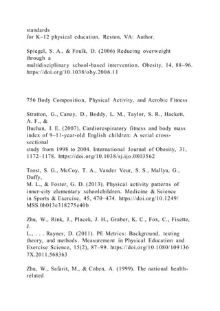 standards
for K–12 physical education. Reston, VA: Author.
Spiegel, S. A., & Foulk, D. (2006) Reducing overweight
through a
multidisciplinary school-based intervention. Obesity, 14, 88–96.
https://doi.org/10.1038/oby.2006.11
756 Body Composition, Physical Activity, and Aerobic Fitness
Stratton, G., Canoy, D., Boddy, L. M., Taylor, S. R., Hackett,
A. F., &
Buchan, I. E. (2007). Cardiorespiratory fitness and body mass
index of 9–11-year-old English children: A serial cross-
sectional
study from 1998 to 2004. International Journal of Obesity, 31,
1172–1178. https://doi.org/10.1038/sj.ijo.0803562
Trost, S. G., McCoy, T. A., Vander Veur, S. S., Mallya, G.,
Duffy,
M. L., & Foster, G. D. (2013). Physical activity patterns of
inner-city elementary schoolchildren. Medicine & Science
in Sports & Exercise, 45, 470–474. https://doi.org/10.1249/
MSS.0b013e318275e40b
Zhu, W., Rink, J., Placek, J. H., Graber, K. C., Fox, C., Fisette,
J.
L., . . . Raynes, D. (2011). PE Metrics: Background, testing
theory, and methods. Measurement in Physical Education and
Exercise Science, 15(2), 87–99. https://doi.org/10.1080/109136
7X.2011.568363
Zhu, W., Safarit, M., & Cohen, A. (1999). The national health-
related
 