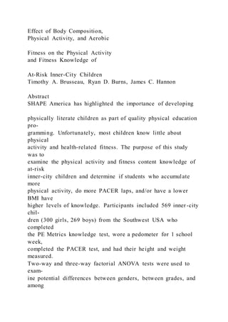 Effect of Body Composition,
Physical Activity, and Aerobic
Fitness on the Physical Activity
and Fitness Knowledge of
At-Risk Inner-City Children
Timothy A. Brusseau, Ryan D. Burns, James C. Hannon
Abstract
SHAPE America has highlighted the importance of developing
physically literate children as part of quality physical education
pro-
gramming. Unfortunately, most children know little about
physical
activity and health-related fitness. The purpose of this study
was to
examine the physical activity and fitness content knowledge of
at-risk
inner-city children and determine if students who accumulate
more
physical activity, do more PACER laps, and/or have a lower
BMI have
higher levels of knowledge. Participants included 569 inner -city
chil-
dren (300 girls, 269 boys) from the Southwest USA who
completed
the PE Metrics knowledge test, wore a pedometer for 1 school
week,
completed the PACER test, and had their height and weight
measured.
Two-way and three-way factorial ANOVA tests were used to
exam-
ine potential differences between genders, between grades, and
among
 
