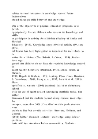related to small increases in knowledge scores. Future
interventions
should focus on child behavior and knowledge.
One of the objectives of physical education programs is to
devel-
op physically literate children who possess the knowledge and
skills
to participate in activity for a lifetime (Society of Health and
Physical
Educators, 2013). Knowledge about physical activity (PA) and
physi-
cal fitness has been highlighted as important for individuals to
be
active for a lifetime (Zhu, Safarit, & Cohen, 1999). Studies
have sug-
gested that children do not have the requisite knowledge needed
to
adopt healthy behaviors (Desmond, Price, Smith, Smith, &
Stewart,
1990; Hopple & Graham, 1995; Keating, Chen, Guan, Harrison,
& Dauenhauer, 2009; Liang et al., 1993; Prewitt et al., 2015).
More
specifically, Kulinna (2004) examined this in an elementary
school
with the use of health-related knowledge portfolio tasks. The
author
discovered that the students lacked strong content knowledge;
for
example, more than 50% of the third to sixth grade students
were
unable to list four aerobic activities. Brusseau, Kulinna, and
Cothran
(2011) further examined students’ knowledge using similar
portfolio
tasks with two American Indian communities. Students
 