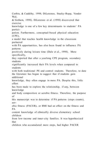Corbin, & Cuddihy, 1998; DiLorenzo, Stucky-Ropp, Vander
Wal,
& Gotham, 1998). DiLorenzo et al. (1998) discovered that
exercise
knowledge is one of a few key determinants to students’ PA
partici-
pation. Furthermore, conceptual-based physical education
(CPE),
a model that teaches health knowledge in the classroom
partnered
with PA opportunities, has also been found to influence PA
patterns
positively during leisure time (Dale et al., 1998). More
specifically,
they reported that after a yearlong CPE program, secondary
students
significantly increased their PA levels when compared to
students
with both traditional PE and control students. Therefore, to date
the literature has begun to suggest that if students gain
additional
knowledge, they often engage in more PA. Despite this, little
effort
has been made to explore the relationship, if any, between
knowledge
and body composition or aerobic fitness. Therefore, the purpose
of
this manuscript was to determine if PA patterns (steps counts),
aer-
obic fitness (PACER), or BMI had an effect on the fitness and
PA
content knowledge of ethnically diverse elementary school
children
from low-income and inner-city families. It was hypothesized
that
children who accumulated more steps, had higher PACER
 