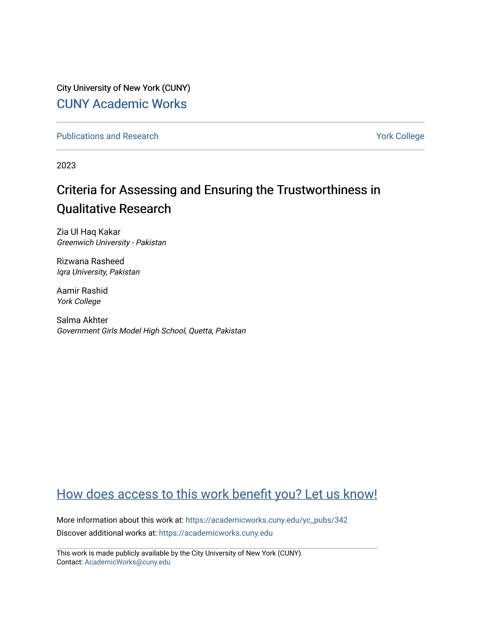 City University of New York (CUNY)
City University of New York (CUNY)
CUNY Academic Works
CUNY Academic Works
Publications and Research York College
2023
Criteria for Assessing and Ensuring the Trustworthiness in
Criteria for Assessing and Ensuring the Trustworthiness in
Qualitative Research
Qualitative Research
Zia Ul Haq Kakar
Greenwich University - Pakistan
Rizwana Rasheed
Iqra University, Pakistan
Aamir Rashid
York College
Salma Akhter
Government Girls Model High School, Quetta, Pakistan
How does access to this work benefit you? Let us know!
More information about this work at: https://academicworks.cuny.edu/yc_pubs/342
Discover additional works at: https://academicworks.cuny.edu
This work is made publicly available by the City University of New York (CUNY).
Contact: AcademicWorks@cuny.edu
 