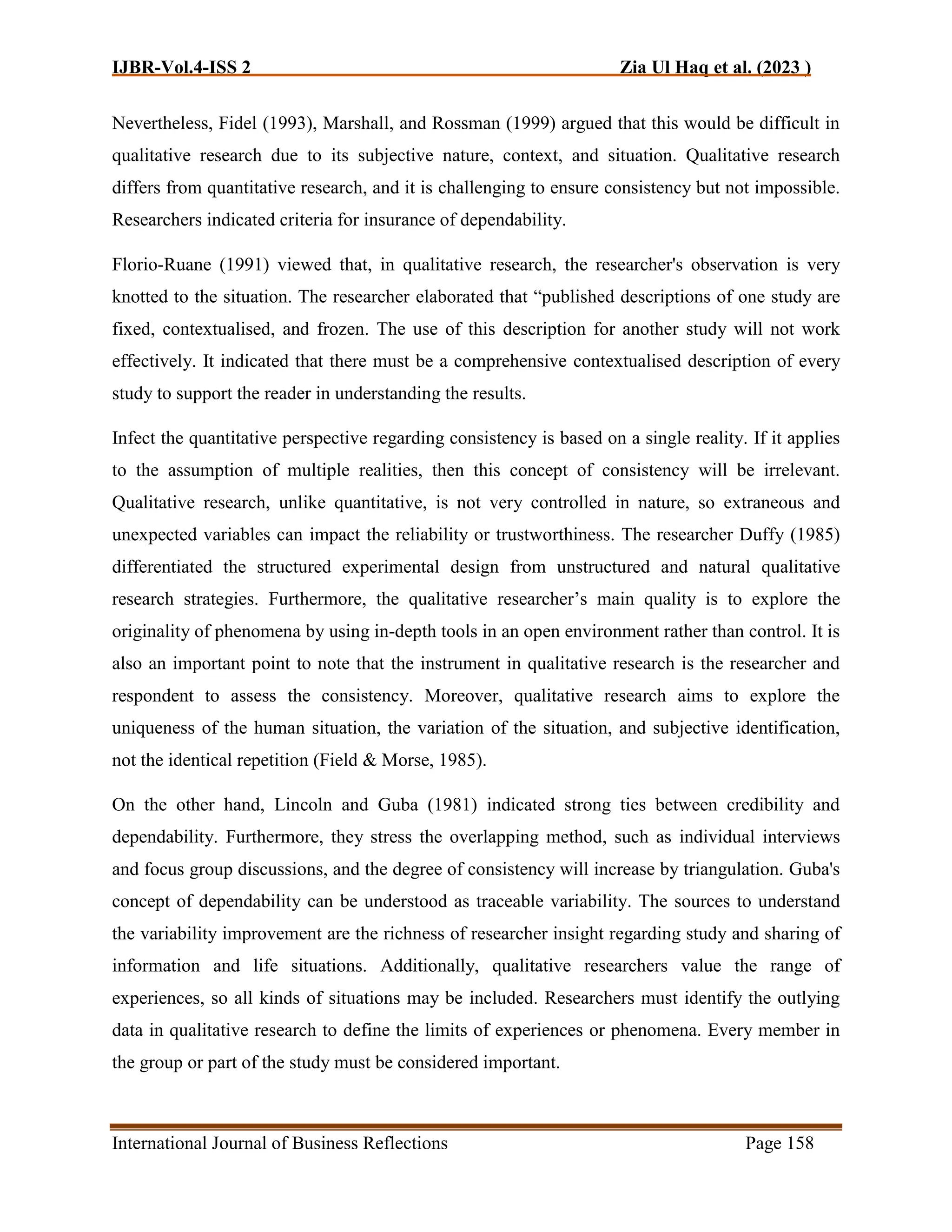 IJBR-Vol.4-ISS 2 Zia Ul Haq et al. (2023 )
International Journal of Business Reflections Page 158
Nevertheless, Fidel (1993), Marshall, and Rossman (1999) argued that this would be difficult in
qualitative research due to its subjective nature, context, and situation. Qualitative research
differs from quantitative research, and it is challenging to ensure consistency but not impossible.
Researchers indicated criteria for insurance of dependability.
Florio-Ruane (1991) viewed that, in qualitative research, the researcher's observation is very
knotted to the situation. The researcher elaborated that “published descriptions of one study are
fixed, contextualised, and frozen. The use of this description for another study will not work
effectively. It indicated that there must be a comprehensive contextualised description of every
study to support the reader in understanding the results.
Infect the quantitative perspective regarding consistency is based on a single reality. If it applies
to the assumption of multiple realities, then this concept of consistency will be irrelevant.
Qualitative research, unlike quantitative, is not very controlled in nature, so extraneous and
unexpected variables can impact the reliability or trustworthiness. The researcher Duffy (1985)
differentiated the structured experimental design from unstructured and natural qualitative
research strategies. Furthermore, the qualitative researcher’s main quality is to explore the
originality of phenomena by using in-depth tools in an open environment rather than control. It is
also an important point to note that the instrument in qualitative research is the researcher and
respondent to assess the consistency. Moreover, qualitative research aims to explore the
uniqueness of the human situation, the variation of the situation, and subjective identification,
not the identical repetition (Field & Morse, 1985).
On the other hand, Lincoln and Guba (1981) indicated strong ties between credibility and
dependability. Furthermore, they stress the overlapping method, such as individual interviews
and focus group discussions, and the degree of consistency will increase by triangulation. Guba's
concept of dependability can be understood as traceable variability. The sources to understand
the variability improvement are the richness of researcher insight regarding study and sharing of
information and life situations. Additionally, qualitative researchers value the range of
experiences, so all kinds of situations may be included. Researchers must identify the outlying
data in qualitative research to define the limits of experiences or phenomena. Every member in
the group or part of the study must be considered important.
 