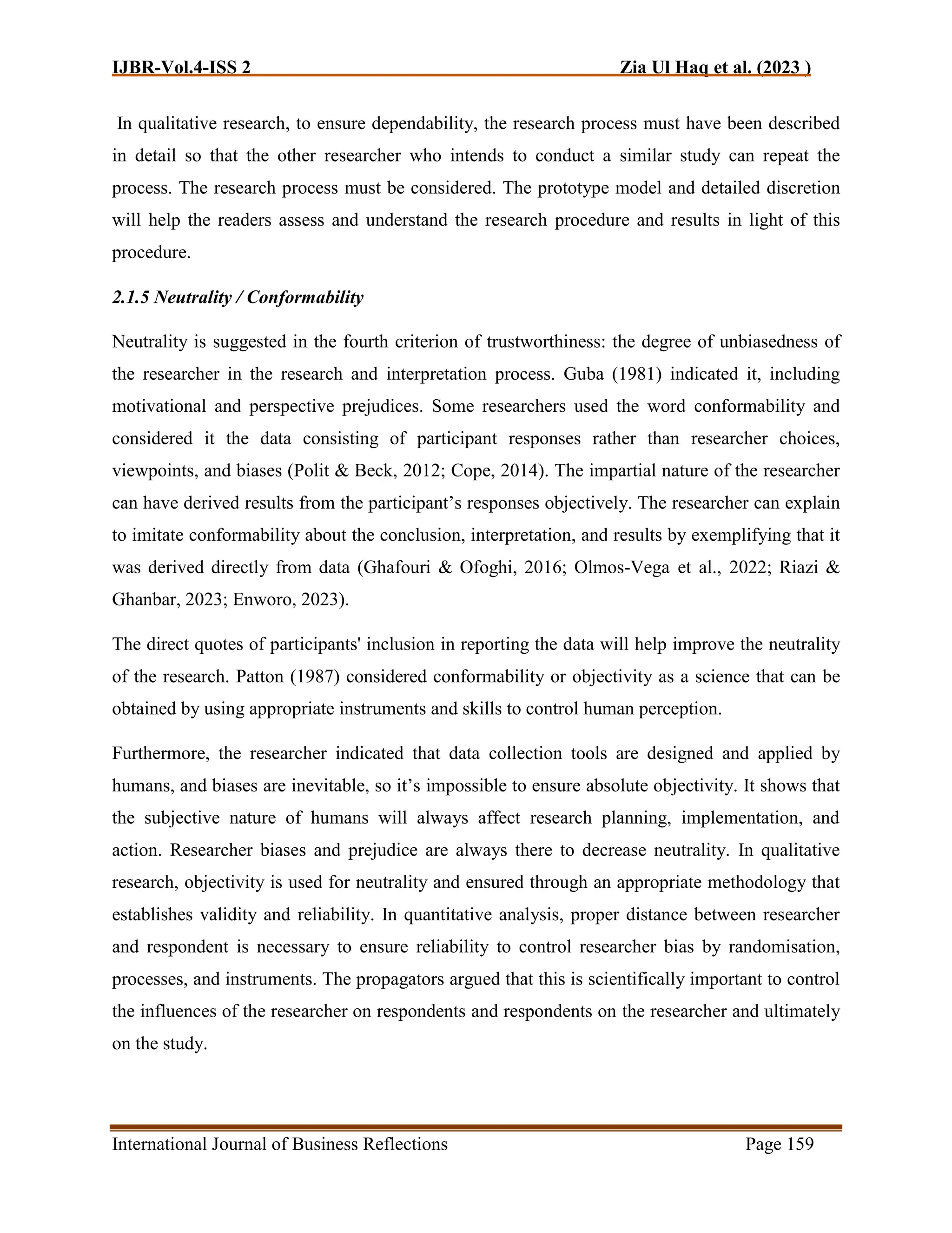 IJBR-Vol.4-ISS 2 Zia Ul Haq et al. (2023 )
International Journal of Business Reflections Page 159
In qualitative research, to ensure dependability, the research process must have been described
in detail so that the other researcher who intends to conduct a similar study can repeat the
process. The research process must be considered. The prototype model and detailed discretion
will help the readers assess and understand the research procedure and results in light of this
procedure.
2.1.5 Neutrality / Conformability
Neutrality is suggested in the fourth criterion of trustworthiness: the degree of unbiasedness of
the researcher in the research and interpretation process. Guba (1981) indicated it, including
motivational and perspective prejudices. Some researchers used the word conformability and
considered it the data consisting of participant responses rather than researcher choices,
viewpoints, and biases (Polit & Beck, 2012; Cope, 2014). The impartial nature of the researcher
can have derived results from the participant’s responses objectively. The researcher can explain
to imitate conformability about the conclusion, interpretation, and results by exemplifying that it
was derived directly from data (Ghafouri & Ofoghi, 2016; Olmos-Vega et al., 2022; Riazi &
Ghanbar, 2023; Enworo, 2023).
The direct quotes of participants' inclusion in reporting the data will help improve the neutrality
of the research. Patton (1987) considered conformability or objectivity as a science that can be
obtained by using appropriate instruments and skills to control human perception.
Furthermore, the researcher indicated that data collection tools are designed and applied by
humans, and biases are inevitable, so it’s impossible to ensure absolute objectivity. It shows that
the subjective nature of humans will always affect research planning, implementation, and
action. Researcher biases and prejudice are always there to decrease neutrality. In qualitative
research, objectivity is used for neutrality and ensured through an appropriate methodology that
establishes validity and reliability. In quantitative analysis, proper distance between researcher
and respondent is necessary to ensure reliability to control researcher bias by randomisation,
processes, and instruments. The propagators argued that this is scientifically important to control
the influences of the researcher on respondents and respondents on the researcher and ultimately
on the study.
 
