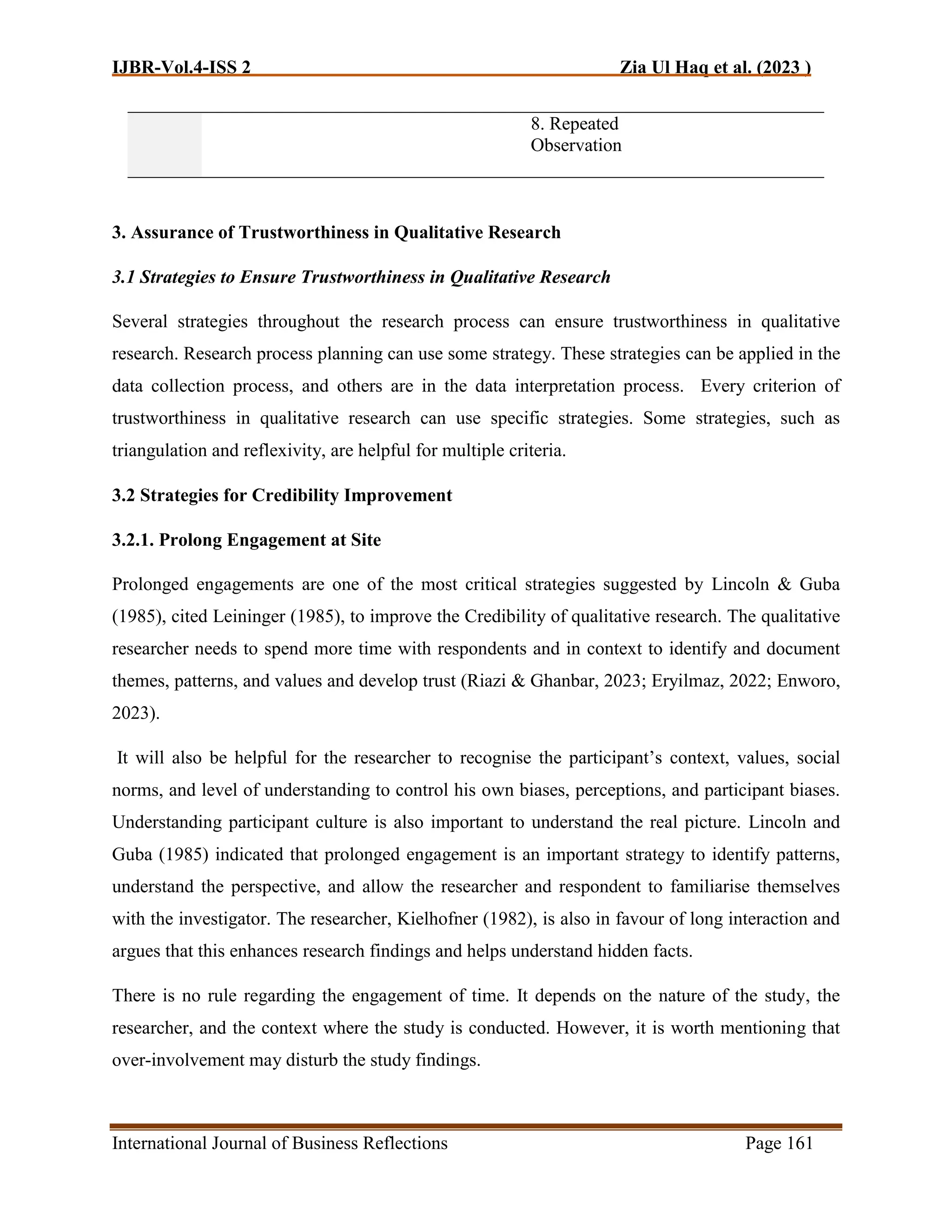 IJBR-Vol.4-ISS 2 Zia Ul Haq et al. (2023 )
International Journal of Business Reflections Page 161
8. Repeated
Observation
3. Assurance of Trustworthiness in Qualitative Research
3.1 Strategies to Ensure Trustworthiness in Qualitative Research
Several strategies throughout the research process can ensure trustworthiness in qualitative
research. Research process planning can use some strategy. These strategies can be applied in the
data collection process, and others are in the data interpretation process. Every criterion of
trustworthiness in qualitative research can use specific strategies. Some strategies, such as
triangulation and reflexivity, are helpful for multiple criteria.
3.2 Strategies for Credibility Improvement
3.2.1. Prolong Engagement at Site
Prolonged engagements are one of the most critical strategies suggested by Lincoln & Guba
(1985), cited Leininger (1985), to improve the Credibility of qualitative research. The qualitative
researcher needs to spend more time with respondents and in context to identify and document
themes, patterns, and values and develop trust (Riazi & Ghanbar, 2023; Eryilmaz, 2022; Enworo,
2023).
It will also be helpful for the researcher to recognise the participant’s context, values, social
norms, and level of understanding to control his own biases, perceptions, and participant biases.
Understanding participant culture is also important to understand the real picture. Lincoln and
Guba (1985) indicated that prolonged engagement is an important strategy to identify patterns,
understand the perspective, and allow the researcher and respondent to familiarise themselves
with the investigator. The researcher, Kielhofner (1982), is also in favour of long interaction and
argues that this enhances research findings and helps understand hidden facts.
There is no rule regarding the engagement of time. It depends on the nature of the study, the
researcher, and the context where the study is conducted. However, it is worth mentioning that
over-involvement may disturb the study findings.
 