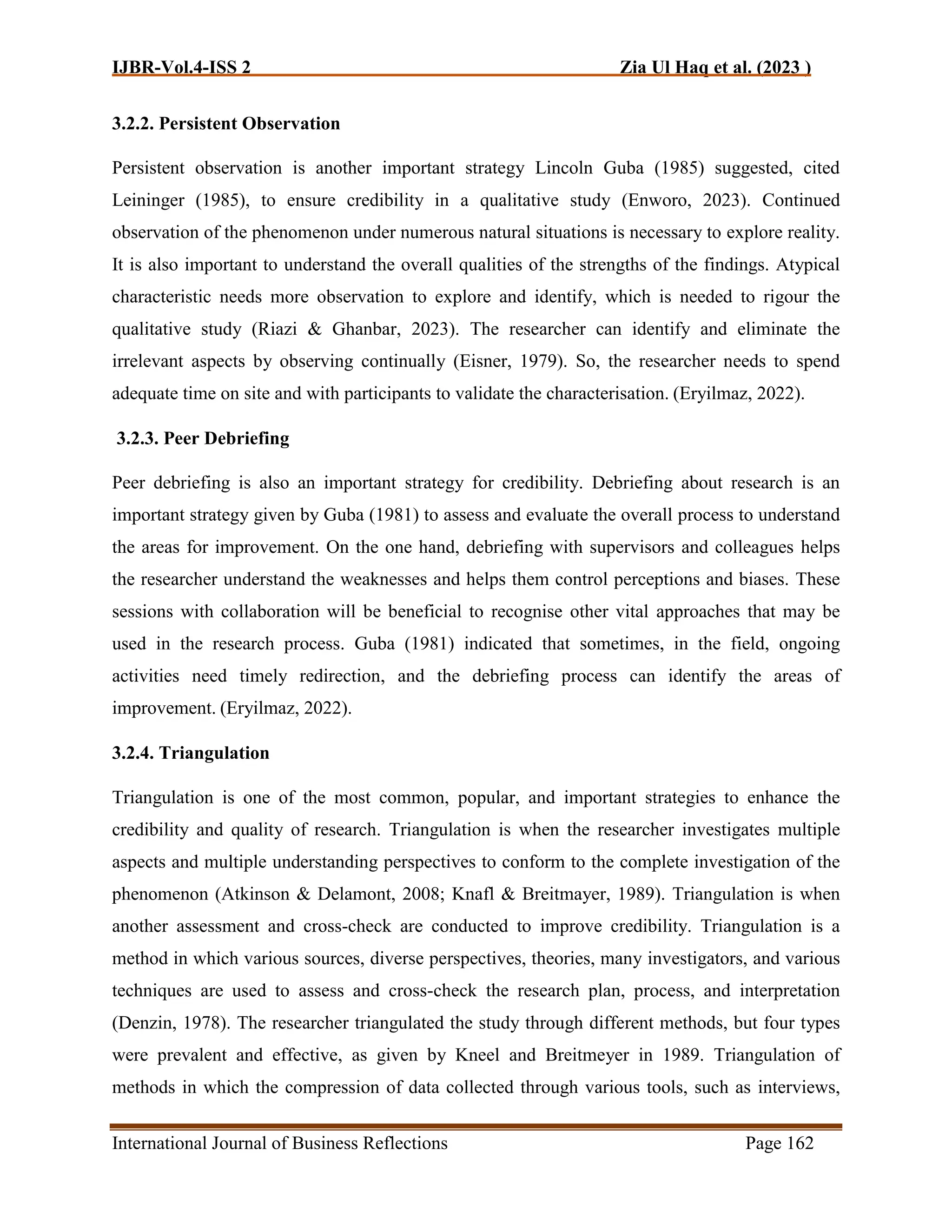 IJBR-Vol.4-ISS 2 Zia Ul Haq et al. (2023 )
International Journal of Business Reflections Page 162
3.2.2. Persistent Observation
Persistent observation is another important strategy Lincoln Guba (1985) suggested, cited
Leininger (1985), to ensure credibility in a qualitative study (Enworo, 2023). Continued
observation of the phenomenon under numerous natural situations is necessary to explore reality.
It is also important to understand the overall qualities of the strengths of the findings. Atypical
characteristic needs more observation to explore and identify, which is needed to rigour the
qualitative study (Riazi & Ghanbar, 2023). The researcher can identify and eliminate the
irrelevant aspects by observing continually (Eisner, 1979). So, the researcher needs to spend
adequate time on site and with participants to validate the characterisation. (Eryilmaz, 2022).
3.2.3. Peer Debriefing
Peer debriefing is also an important strategy for credibility. Debriefing about research is an
important strategy given by Guba (1981) to assess and evaluate the overall process to understand
the areas for improvement. On the one hand, debriefing with supervisors and colleagues helps
the researcher understand the weaknesses and helps them control perceptions and biases. These
sessions with collaboration will be beneficial to recognise other vital approaches that may be
used in the research process. Guba (1981) indicated that sometimes, in the field, ongoing
activities need timely redirection, and the debriefing process can identify the areas of
improvement. (Eryilmaz, 2022).
3.2.4. Triangulation
Triangulation is one of the most common, popular, and important strategies to enhance the
credibility and quality of research. Triangulation is when the researcher investigates multiple
aspects and multiple understanding perspectives to conform to the complete investigation of the
phenomenon (Atkinson & Delamont, 2008; Knafl & Breitmayer, 1989). Triangulation is when
another assessment and cross-check are conducted to improve credibility. Triangulation is a
method in which various sources, diverse perspectives, theories, many investigators, and various
techniques are used to assess and cross-check the research plan, process, and interpretation
(Denzin, 1978). The researcher triangulated the study through different methods, but four types
were prevalent and effective, as given by Kneel and Breitmeyer in 1989. Triangulation of
methods in which the compression of data collected through various tools, such as interviews,
 