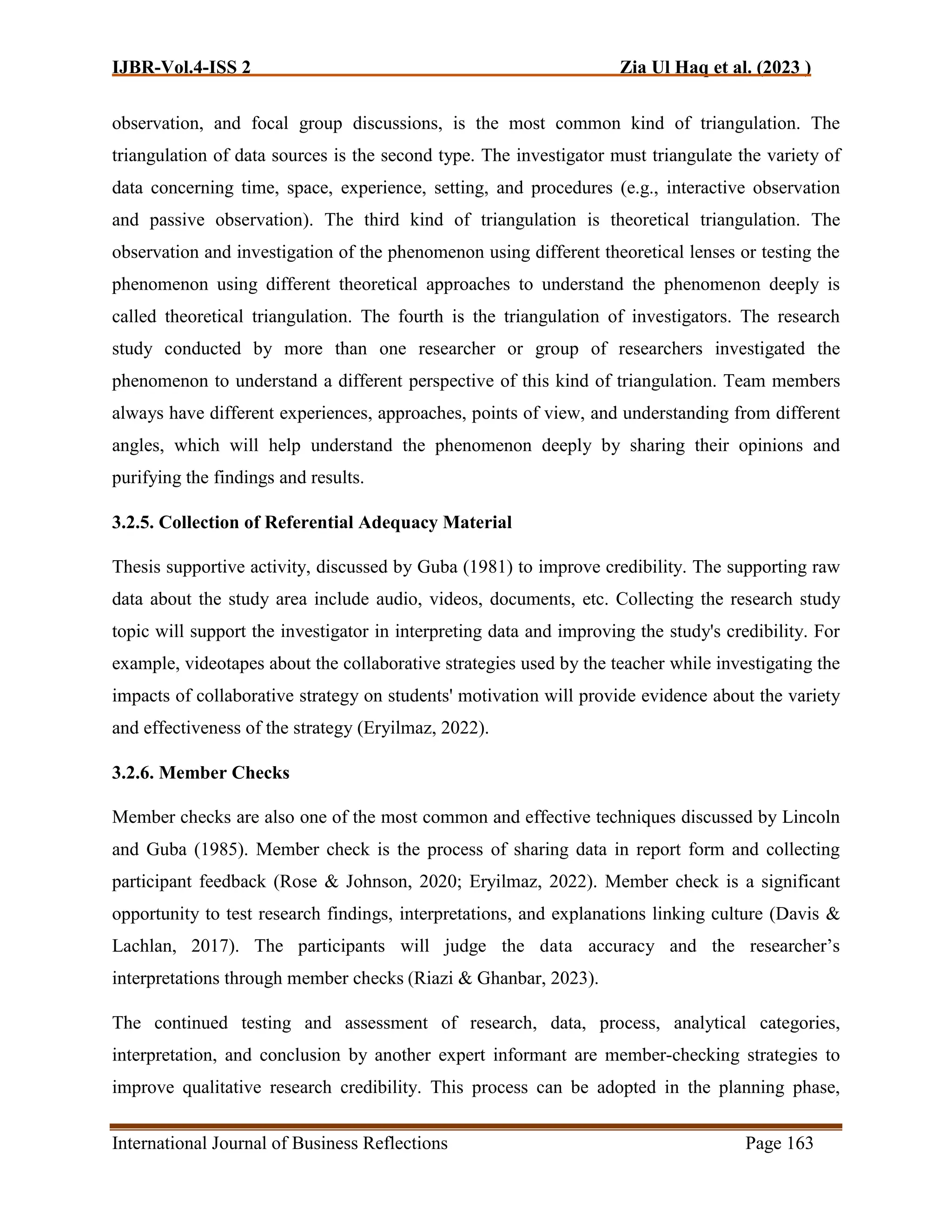 IJBR-Vol.4-ISS 2 Zia Ul Haq et al. (2023 )
International Journal of Business Reflections Page 163
observation, and focal group discussions, is the most common kind of triangulation. The
triangulation of data sources is the second type. The investigator must triangulate the variety of
data concerning time, space, experience, setting, and procedures (e.g., interactive observation
and passive observation). The third kind of triangulation is theoretical triangulation. The
observation and investigation of the phenomenon using different theoretical lenses or testing the
phenomenon using different theoretical approaches to understand the phenomenon deeply is
called theoretical triangulation. The fourth is the triangulation of investigators. The research
study conducted by more than one researcher or group of researchers investigated the
phenomenon to understand a different perspective of this kind of triangulation. Team members
always have different experiences, approaches, points of view, and understanding from different
angles, which will help understand the phenomenon deeply by sharing their opinions and
purifying the findings and results.
3.2.5. Collection of Referential Adequacy Material
Thesis supportive activity, discussed by Guba (1981) to improve credibility. The supporting raw
data about the study area include audio, videos, documents, etc. Collecting the research study
topic will support the investigator in interpreting data and improving the study's credibility. For
example, videotapes about the collaborative strategies used by the teacher while investigating the
impacts of collaborative strategy on students' motivation will provide evidence about the variety
and effectiveness of the strategy (Eryilmaz, 2022).
3.2.6. Member Checks
Member checks are also one of the most common and effective techniques discussed by Lincoln
and Guba (1985). Member check is the process of sharing data in report form and collecting
participant feedback (Rose & Johnson, 2020; Eryilmaz, 2022). Member check is a significant
opportunity to test research findings, interpretations, and explanations linking culture (Davis &
Lachlan, 2017). The participants will judge the data accuracy and the researcher’s
interpretations through member checks (Riazi & Ghanbar, 2023).
The continued testing and assessment of research, data, process, analytical categories,
interpretation, and conclusion by another expert informant are member-checking strategies to
improve qualitative research credibility. This process can be adopted in the planning phase,
 