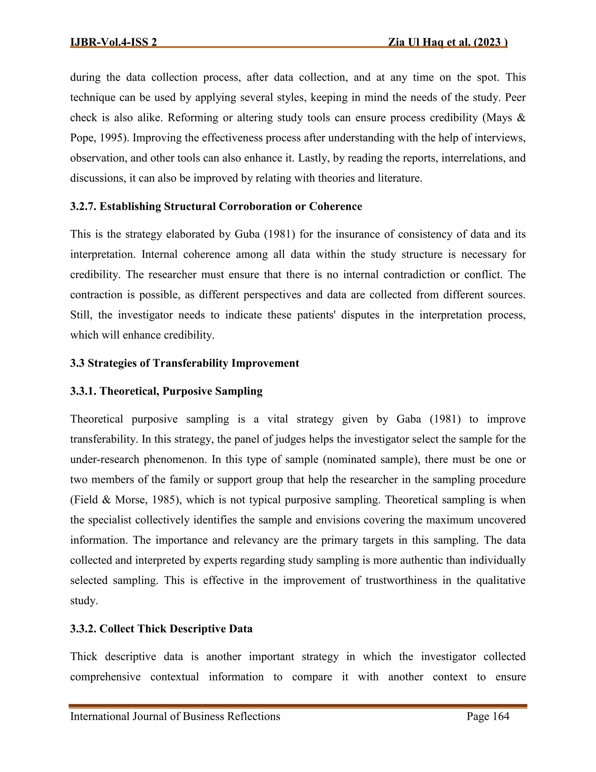 IJBR-Vol.4-ISS 2 Zia Ul Haq et al. (2023 )
International Journal of Business Reflections Page 164
during the data collection process, after data collection, and at any time on the spot. This
technique can be used by applying several styles, keeping in mind the needs of the study. Peer
check is also alike. Reforming or altering study tools can ensure process credibility (Mays &
Pope, 1995). Improving the effectiveness process after understanding with the help of interviews,
observation, and other tools can also enhance it. Lastly, by reading the reports, interrelations, and
discussions, it can also be improved by relating with theories and literature.
3.2.7. Establishing Structural Corroboration or Coherence
This is the strategy elaborated by Guba (1981) for the insurance of consistency of data and its
interpretation. Internal coherence among all data within the study structure is necessary for
credibility. The researcher must ensure that there is no internal contradiction or conflict. The
contraction is possible, as different perspectives and data are collected from different sources.
Still, the investigator needs to indicate these patients' disputes in the interpretation process,
which will enhance credibility.
3.3 Strategies of Transferability Improvement
3.3.1. Theoretical, Purposive Sampling
Theoretical purposive sampling is a vital strategy given by Gaba (1981) to improve
transferability. In this strategy, the panel of judges helps the investigator select the sample for the
under-research phenomenon. In this type of sample (nominated sample), there must be one or
two members of the family or support group that help the researcher in the sampling procedure
(Field & Morse, 1985), which is not typical purposive sampling. Theoretical sampling is when
the specialist collectively identifies the sample and envisions covering the maximum uncovered
information. The importance and relevancy are the primary targets in this sampling. The data
collected and interpreted by experts regarding study sampling is more authentic than individually
selected sampling. This is effective in the improvement of trustworthiness in the qualitative
study.
3.3.2. Collect Thick Descriptive Data
Thick descriptive data is another important strategy in which the investigator collected
comprehensive contextual information to compare it with another context to ensure
 