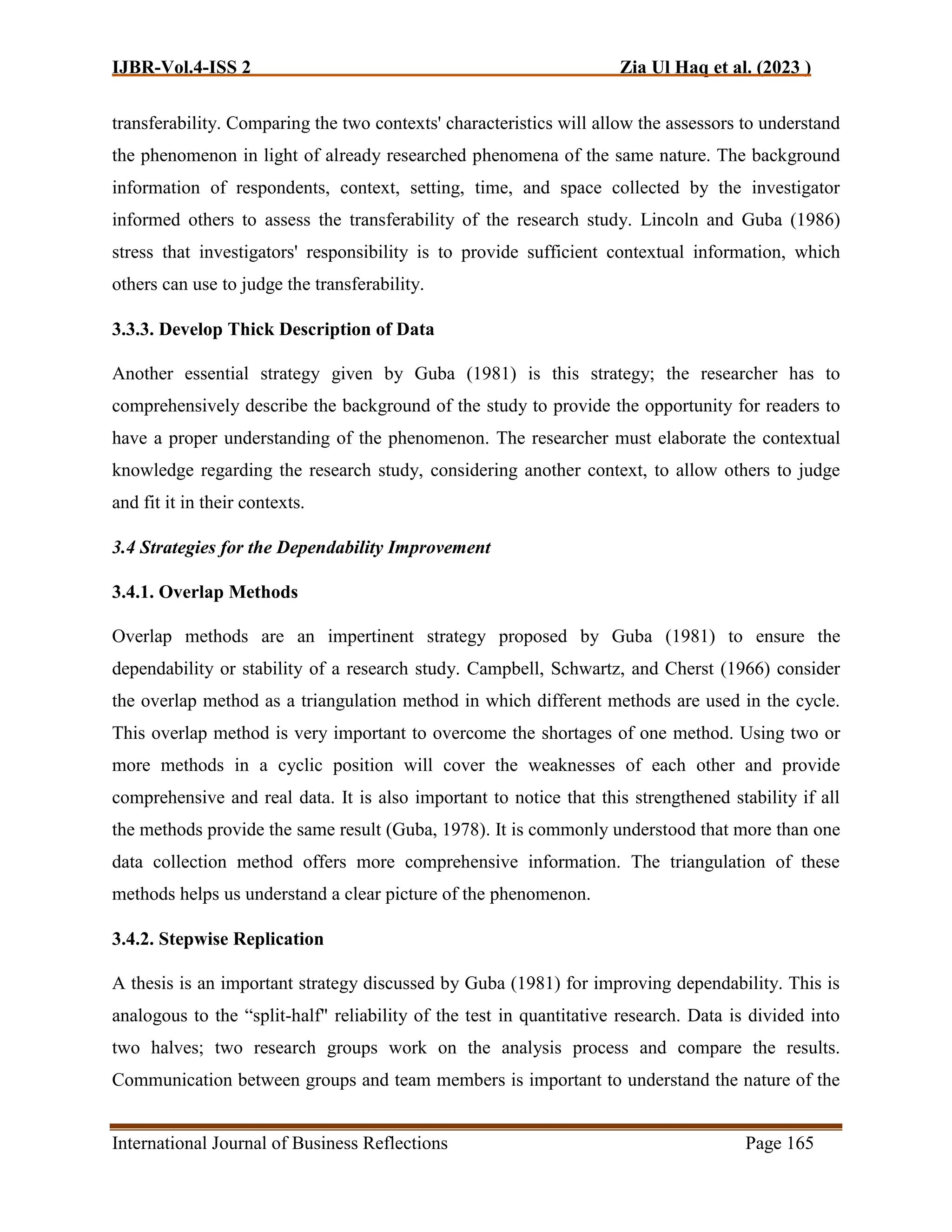 IJBR-Vol.4-ISS 2 Zia Ul Haq et al. (2023 )
International Journal of Business Reflections Page 165
transferability. Comparing the two contexts' characteristics will allow the assessors to understand
the phenomenon in light of already researched phenomena of the same nature. The background
information of respondents, context, setting, time, and space collected by the investigator
informed others to assess the transferability of the research study. Lincoln and Guba (1986)
stress that investigators' responsibility is to provide sufficient contextual information, which
others can use to judge the transferability.
3.3.3. Develop Thick Description of Data
Another essential strategy given by Guba (1981) is this strategy; the researcher has to
comprehensively describe the background of the study to provide the opportunity for readers to
have a proper understanding of the phenomenon. The researcher must elaborate the contextual
knowledge regarding the research study, considering another context, to allow others to judge
and fit it in their contexts.
3.4 Strategies for the Dependability Improvement
3.4.1. Overlap Methods
Overlap methods are an impertinent strategy proposed by Guba (1981) to ensure the
dependability or stability of a research study. Campbell, Schwartz, and Cherst (1966) consider
the overlap method as a triangulation method in which different methods are used in the cycle.
This overlap method is very important to overcome the shortages of one method. Using two or
more methods in a cyclic position will cover the weaknesses of each other and provide
comprehensive and real data. It is also important to notice that this strengthened stability if all
the methods provide the same result (Guba, 1978). It is commonly understood that more than one
data collection method offers more comprehensive information. The triangulation of these
methods helps us understand a clear picture of the phenomenon.
3.4.2. Stepwise Replication
A thesis is an important strategy discussed by Guba (1981) for improving dependability. This is
analogous to the “split-half" reliability of the test in quantitative research. Data is divided into
two halves; two research groups work on the analysis process and compare the results.
Communication between groups and team members is important to understand the nature of the
 