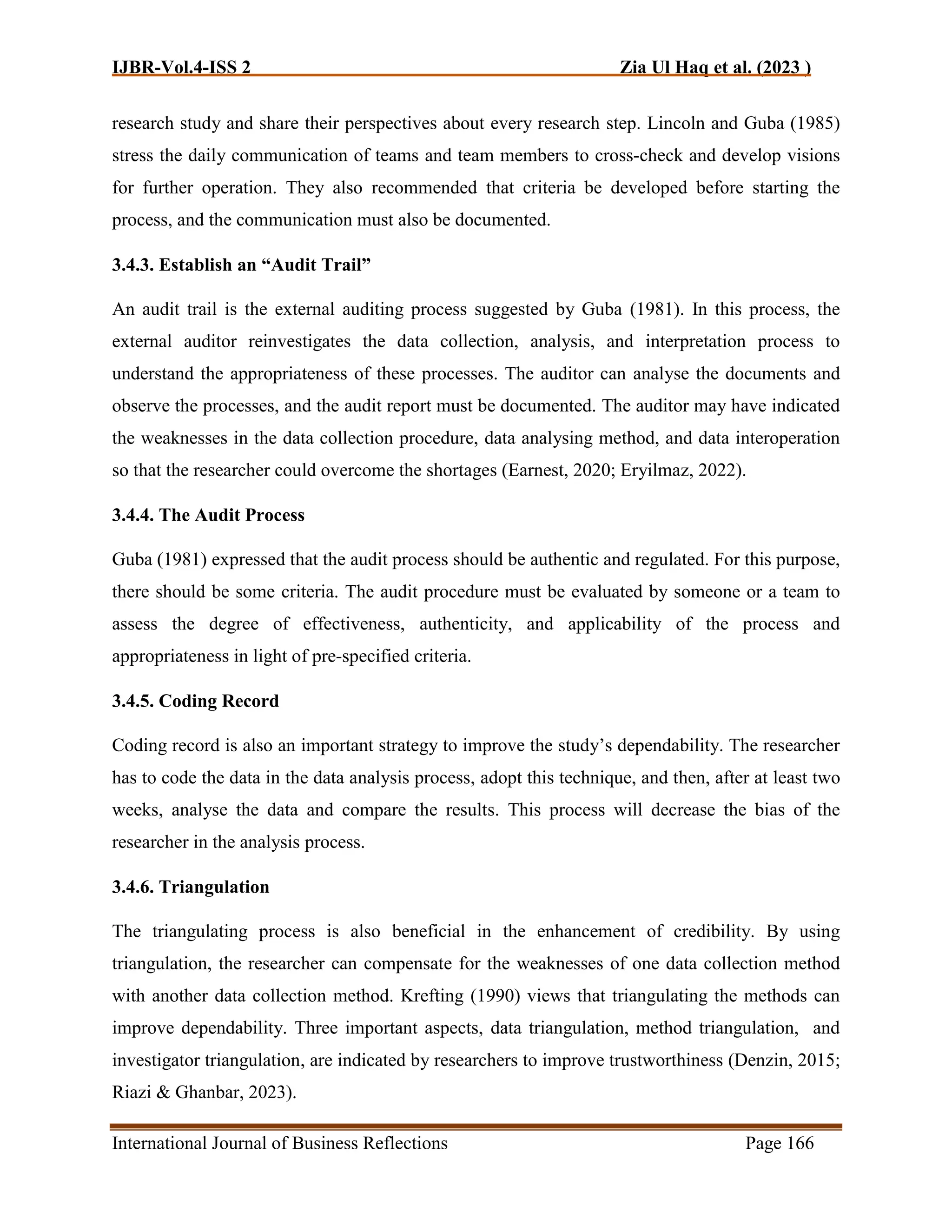 IJBR-Vol.4-ISS 2 Zia Ul Haq et al. (2023 )
International Journal of Business Reflections Page 166
research study and share their perspectives about every research step. Lincoln and Guba (1985)
stress the daily communication of teams and team members to cross-check and develop visions
for further operation. They also recommended that criteria be developed before starting the
process, and the communication must also be documented.
3.4.3. Establish an “Audit Trail”
An audit trail is the external auditing process suggested by Guba (1981). In this process, the
external auditor reinvestigates the data collection, analysis, and interpretation process to
understand the appropriateness of these processes. The auditor can analyse the documents and
observe the processes, and the audit report must be documented. The auditor may have indicated
the weaknesses in the data collection procedure, data analysing method, and data interoperation
so that the researcher could overcome the shortages (Earnest, 2020; Eryilmaz, 2022).
3.4.4. The Audit Process
Guba (1981) expressed that the audit process should be authentic and regulated. For this purpose,
there should be some criteria. The audit procedure must be evaluated by someone or a team to
assess the degree of effectiveness, authenticity, and applicability of the process and
appropriateness in light of pre-specified criteria.
3.4.5. Coding Record
Coding record is also an important strategy to improve the study’s dependability. The researcher
has to code the data in the data analysis process, adopt this technique, and then, after at least two
weeks, analyse the data and compare the results. This process will decrease the bias of the
researcher in the analysis process.
3.4.6. Triangulation
The triangulating process is also beneficial in the enhancement of credibility. By using
triangulation, the researcher can compensate for the weaknesses of one data collection method
with another data collection method. Krefting (1990) views that triangulating the methods can
improve dependability. Three important aspects, data triangulation, method triangulation, and
investigator triangulation, are indicated by researchers to improve trustworthiness (Denzin, 2015;
Riazi & Ghanbar, 2023).
 