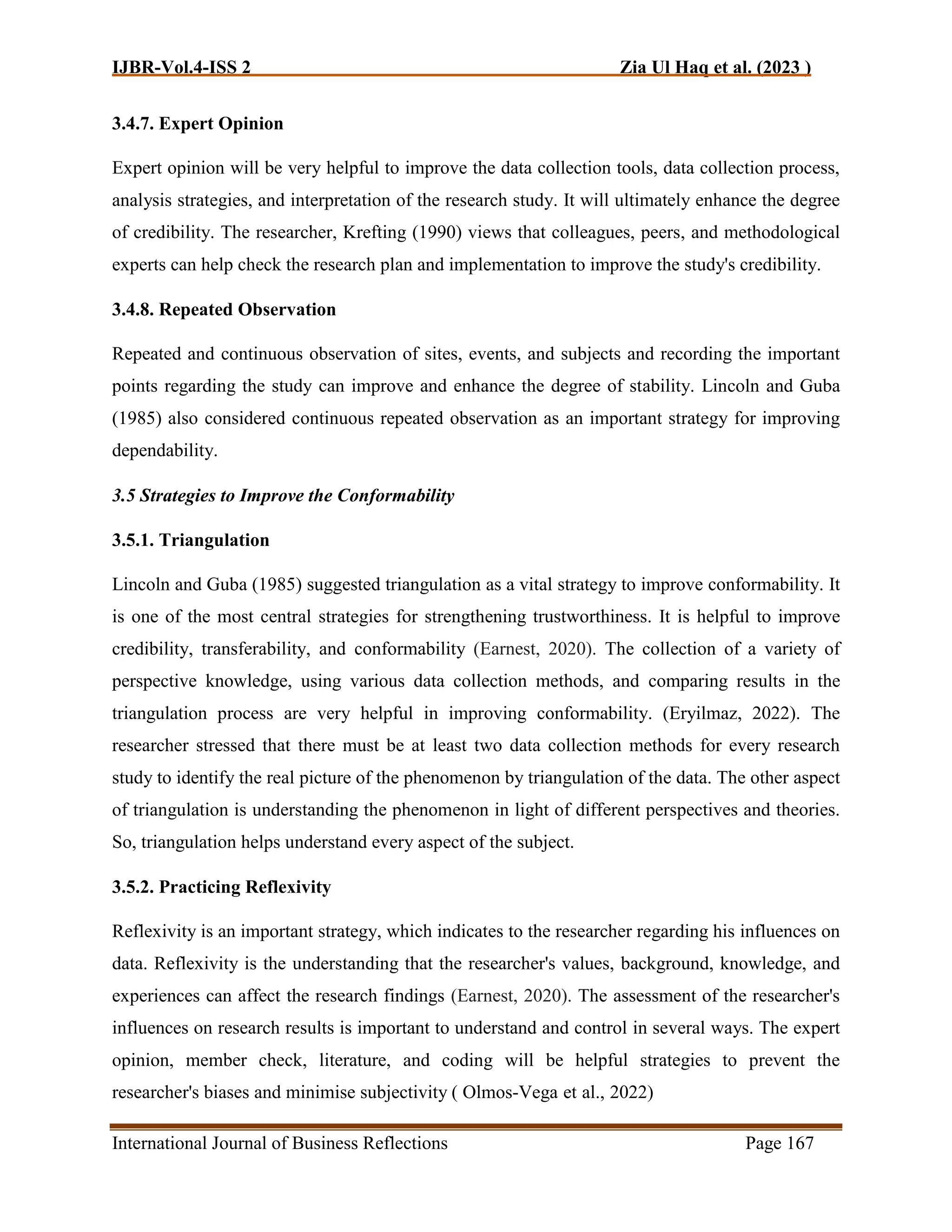 IJBR-Vol.4-ISS 2 Zia Ul Haq et al. (2023 )
International Journal of Business Reflections Page 167
3.4.7. Expert Opinion
Expert opinion will be very helpful to improve the data collection tools, data collection process,
analysis strategies, and interpretation of the research study. It will ultimately enhance the degree
of credibility. The researcher, Krefting (1990) views that colleagues, peers, and methodological
experts can help check the research plan and implementation to improve the study's credibility.
3.4.8. Repeated Observation
Repeated and continuous observation of sites, events, and subjects and recording the important
points regarding the study can improve and enhance the degree of stability. Lincoln and Guba
(1985) also considered continuous repeated observation as an important strategy for improving
dependability.
3.5 Strategies to Improve the Conformability
3.5.1. Triangulation
Lincoln and Guba (1985) suggested triangulation as a vital strategy to improve conformability. It
is one of the most central strategies for strengthening trustworthiness. It is helpful to improve
credibility, transferability, and conformability (Earnest, 2020). The collection of a variety of
perspective knowledge, using various data collection methods, and comparing results in the
triangulation process are very helpful in improving conformability. (Eryilmaz, 2022). The
researcher stressed that there must be at least two data collection methods for every research
study to identify the real picture of the phenomenon by triangulation of the data. The other aspect
of triangulation is understanding the phenomenon in light of different perspectives and theories.
So, triangulation helps understand every aspect of the subject.
3.5.2. Practicing Reflexivity
Reflexivity is an important strategy, which indicates to the researcher regarding his influences on
data. Reflexivity is the understanding that the researcher's values, background, knowledge, and
experiences can affect the research findings (Earnest, 2020). The assessment of the researcher's
influences on research results is important to understand and control in several ways. The expert
opinion, member check, literature, and coding will be helpful strategies to prevent the
researcher's biases and minimise subjectivity ( Olmos-Vega et al., 2022)
 