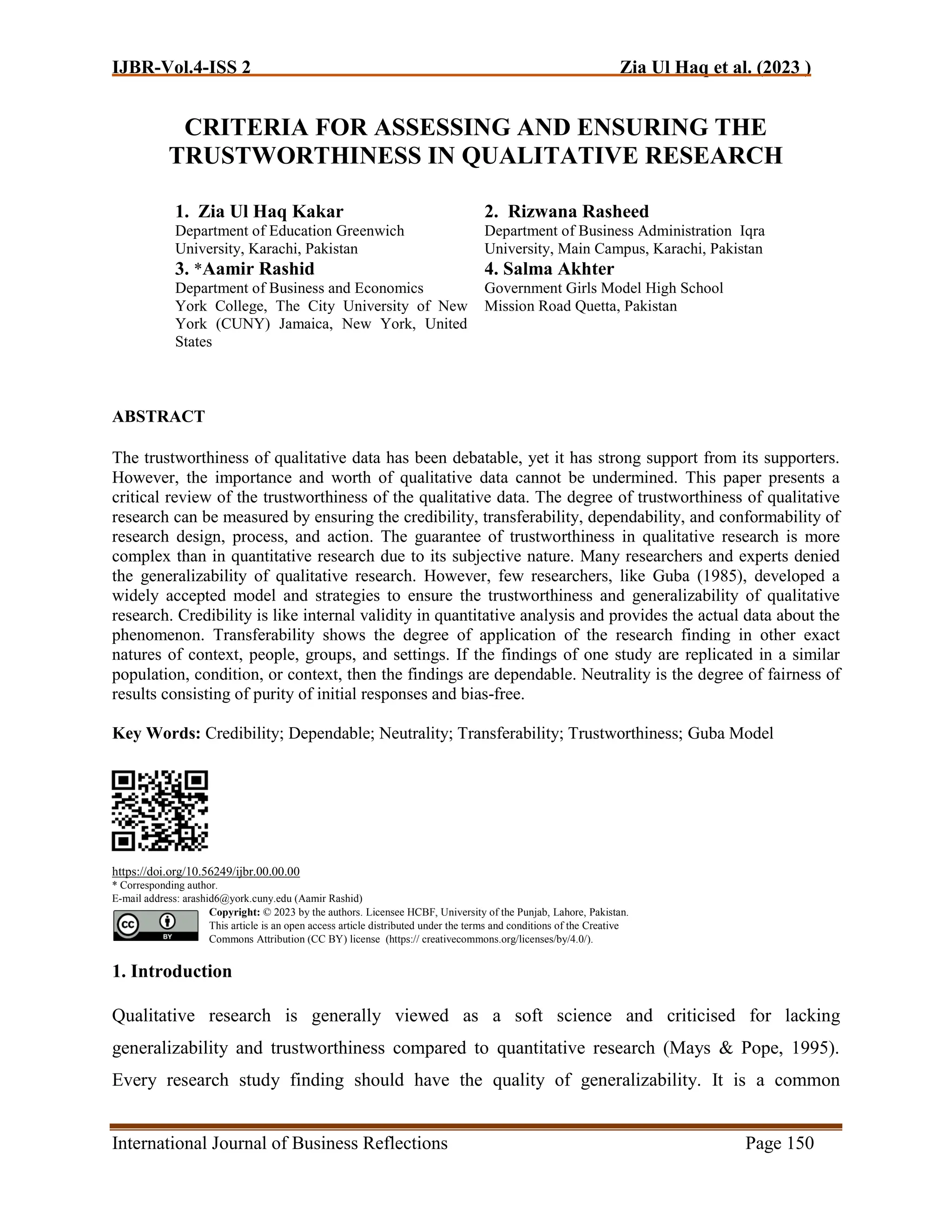 IJBR-Vol.4-ISS 2 Zia Ul Haq et al. (2023 )
International Journal of Business Reflections Page 150
CRITERIA FOR ASSESSING AND ENSURING THE
TRUSTWORTHINESS IN QUALITATIVE RESEARCH
ABSTRACT
The trustworthiness of qualitative data has been debatable, yet it has strong support from its supporters.
However, the importance and worth of qualitative data cannot be undermined. This paper presents a
critical review of the trustworthiness of the qualitative data. The degree of trustworthiness of qualitative
research can be measured by ensuring the credibility, transferability, dependability, and conformability of
research design, process, and action. The guarantee of trustworthiness in qualitative research is more
complex than in quantitative research due to its subjective nature. Many researchers and experts denied
the generalizability of qualitative research. However, few researchers, like Guba (1985), developed a
widely accepted model and strategies to ensure the trustworthiness and generalizability of qualitative
research. Credibility is like internal validity in quantitative analysis and provides the actual data about the
phenomenon. Transferability shows the degree of application of the research finding in other exact
natures of context, people, groups, and settings. If the findings of one study are replicated in a similar
population, condition, or context, then the findings are dependable. Neutrality is the degree of fairness of
results consisting of purity of initial responses and bias-free.
Key Words: Credibility; Dependable; Neutrality; Transferability; Trustworthiness; Guba Model
https://doi.org/10.56249/ijbr.00.00.00
* Corresponding author.
E-mail address: arashid6@york.cuny.edu (Aamir Rashid)
Copyright: © 2023 by the authors. Licensee HCBF, University of the Punjab, Lahore, Pakistan.
This article is an open access article distributed under the terms and conditions of the Creative
Commons Attribution (CC BY) license (https:// creativecommons.org/licenses/by/4.0/).
1. Introduction
Qualitative research is generally viewed as a soft science and criticised for lacking
generalizability and trustworthiness compared to quantitative research (Mays & Pope, 1995).
Every research study finding should have the quality of generalizability. It is a common
1. Zia Ul Haq Kakar
Department of Education Greenwich
University, Karachi, Pakistan
2. Rizwana Rasheed
Department of Business Administration Iqra
University, Main Campus, Karachi, Pakistan
3. *Aamir Rashid
Department of Business and Economics
York College, The City University of New
York (CUNY) Jamaica, New York, United
States
4. Salma Akhter
Government Girls Model High School
Mission Road Quetta, Pakistan
 