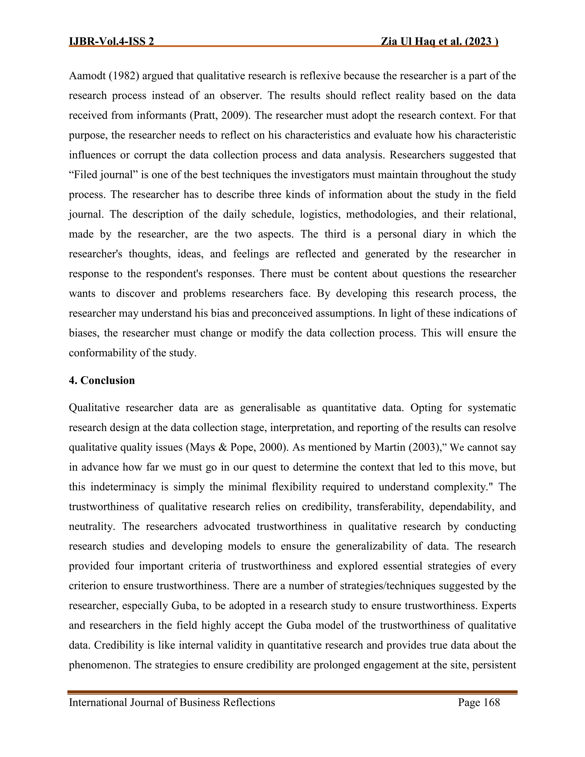 IJBR-Vol.4-ISS 2 Zia Ul Haq et al. (2023 )
International Journal of Business Reflections Page 168
Aamodt (1982) argued that qualitative research is reflexive because the researcher is a part of the
research process instead of an observer. The results should reflect reality based on the data
received from informants (Pratt, 2009). The researcher must adopt the research context. For that
purpose, the researcher needs to reflect on his characteristics and evaluate how his characteristic
influences or corrupt the data collection process and data analysis. Researchers suggested that
“Filed journal” is one of the best techniques the investigators must maintain throughout the study
process. The researcher has to describe three kinds of information about the study in the field
journal. The description of the daily schedule, logistics, methodologies, and their relational,
made by the researcher, are the two aspects. The third is a personal diary in which the
researcher's thoughts, ideas, and feelings are reflected and generated by the researcher in
response to the respondent's responses. There must be content about questions the researcher
wants to discover and problems researchers face. By developing this research process, the
researcher may understand his bias and preconceived assumptions. In light of these indications of
biases, the researcher must change or modify the data collection process. This will ensure the
conformability of the study.
4. Conclusion
Qualitative researcher data are as generalisable as quantitative data. Opting for systematic
research design at the data collection stage, interpretation, and reporting of the results can resolve
qualitative quality issues (Mays & Pope, 2000). As mentioned by Martin (2003),” We cannot say
in advance how far we must go in our quest to determine the context that led to this move, but
this indeterminacy is simply the minimal flexibility required to understand complexity." The
trustworthiness of qualitative research relies on credibility, transferability, dependability, and
neutrality. The researchers advocated trustworthiness in qualitative research by conducting
research studies and developing models to ensure the generalizability of data. The research
provided four important criteria of trustworthiness and explored essential strategies of every
criterion to ensure trustworthiness. There are a number of strategies/techniques suggested by the
researcher, especially Guba, to be adopted in a research study to ensure trustworthiness. Experts
and researchers in the field highly accept the Guba model of the trustworthiness of qualitative
data. Credibility is like internal validity in quantitative research and provides true data about the
phenomenon. The strategies to ensure credibility are prolonged engagement at the site, persistent
 