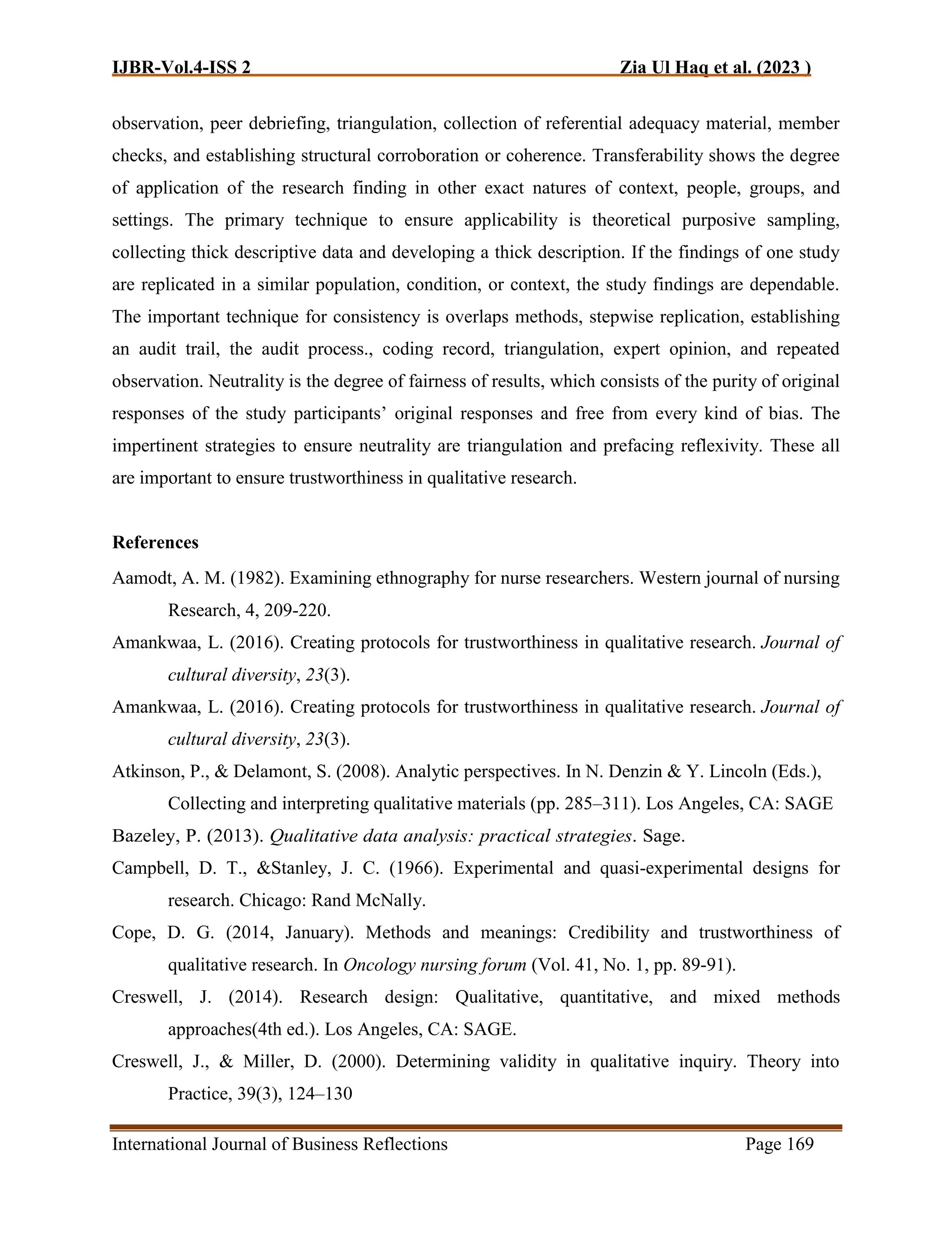 IJBR-Vol.4-ISS 2 Zia Ul Haq et al. (2023 )
International Journal of Business Reflections Page 169
observation, peer debriefing, triangulation, collection of referential adequacy material, member
checks, and establishing structural corroboration or coherence. Transferability shows the degree
of application of the research finding in other exact natures of context, people, groups, and
settings. The primary technique to ensure applicability is theoretical purposive sampling,
collecting thick descriptive data and developing a thick description. If the findings of one study
are replicated in a similar population, condition, or context, the study findings are dependable.
The important technique for consistency is overlaps methods, stepwise replication, establishing
an audit trail, the audit process., coding record, triangulation, expert opinion, and repeated
observation. Neutrality is the degree of fairness of results, which consists of the purity of original
responses of the study participants’ original responses and free from every kind of bias. The
impertinent strategies to ensure neutrality are triangulation and prefacing reflexivity. These all
are important to ensure trustworthiness in qualitative research.
References
Aamodt, A. M. (1982). Examining ethnography for nurse researchers. Western journal of nursing
Research, 4, 209-220.
Amankwaa, L. (2016). Creating protocols for trustworthiness in qualitative research. Journal of
cultural diversity, 23(3).
Amankwaa, L. (2016). Creating protocols for trustworthiness in qualitative research. Journal of
cultural diversity, 23(3).
Atkinson, P., & Delamont, S. (2008). Analytic perspectives. In N. Denzin & Y. Lincoln (Eds.),
Collecting and interpreting qualitative materials (pp. 285–311). Los Angeles, CA: SAGE
Bazeley, P. (2013). Qualitative data analysis: practical strategies. Sage.
Campbell, D. T., &Stanley, J. C. (1966). Experimental and quasi-experimental designs for
research. Chicago: Rand McNally.
Cope, D. G. (2014, January). Methods and meanings: Credibility and trustworthiness of
qualitative research. In Oncology nursing forum (Vol. 41, No. 1, pp. 89-91).
Creswell, J. (2014). Research design: Qualitative, quantitative, and mixed methods
approaches(4th ed.). Los Angeles, CA: SAGE.
Creswell, J., & Miller, D. (2000). Determining validity in qualitative inquiry. Theory into
Practice, 39(3), 124–130
 