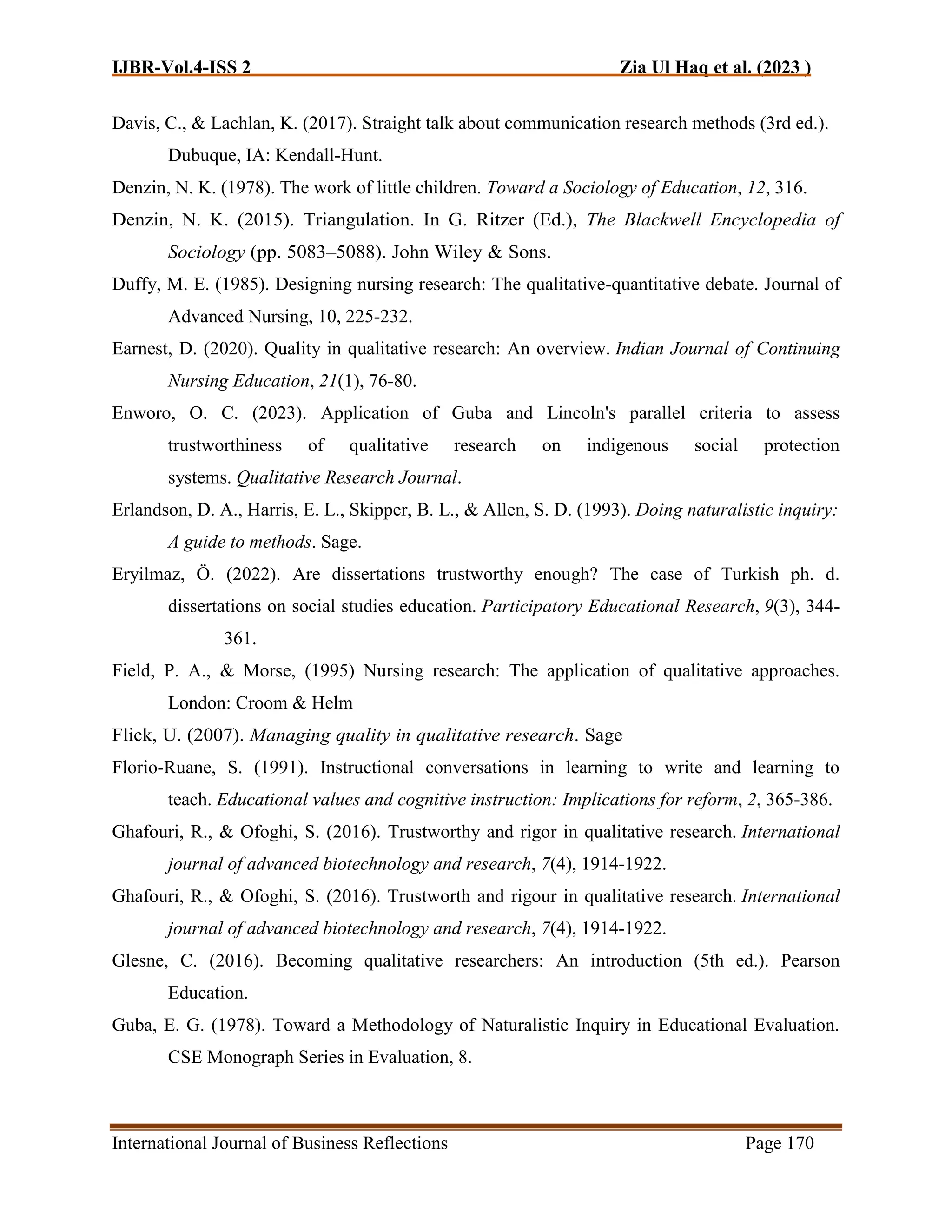IJBR-Vol.4-ISS 2 Zia Ul Haq et al. (2023 )
International Journal of Business Reflections Page 170
Davis, C., & Lachlan, K. (2017). Straight talk about communication research methods (3rd ed.).
Dubuque, IA: Kendall-Hunt.
Denzin, N. K. (1978). The work of little children. Toward a Sociology of Education, 12, 316.
Denzin, N. K. (2015). Triangulation. In G. Ritzer (Ed.), The Blackwell Encyclopedia of
Sociology (pp. 5083–5088). John Wiley & Sons.
Duffy, M. E. (1985). Designing nursing research: The qualitative-quantitative debate. Journal of
Advanced Nursing, 10, 225-232.
Earnest, D. (2020). Quality in qualitative research: An overview. Indian Journal of Continuing
Nursing Education, 21(1), 76-80.
Enworo, O. C. (2023). Application of Guba and Lincoln's parallel criteria to assess
trustworthiness of qualitative research on indigenous social protection
systems. Qualitative Research Journal.
Erlandson, D. A., Harris, E. L., Skipper, B. L., & Allen, S. D. (1993). Doing naturalistic inquiry:
A guide to methods. Sage.
Eryilmaz, Ö. (2022). Are dissertations trustworthy enough? The case of Turkish ph. d.
dissertations on social studies education. Participatory Educational Research, 9(3), 344-
361.
Field, P. A., & Morse, (1995) Nursing research: The application of qualitative approaches.
London: Croom & Helm
Flick, U. (2007). Managing quality in qualitative research. Sage
Florio-Ruane, S. (1991). Instructional conversations in learning to write and learning to
teach. Educational values and cognitive instruction: Implications for reform, 2, 365-386.
Ghafouri, R., & Ofoghi, S. (2016). Trustworthy and rigor in qualitative research. International
journal of advanced biotechnology and research, 7(4), 1914-1922.
Ghafouri, R., & Ofoghi, S. (2016). Trustworth and rigour in qualitative research. International
journal of advanced biotechnology and research, 7(4), 1914-1922.
Glesne, C. (2016). Becoming qualitative researchers: An introduction (5th ed.). Pearson
Education.
Guba, E. G. (1978). Toward a Methodology of Naturalistic Inquiry in Educational Evaluation.
CSE Monograph Series in Evaluation, 8.
 