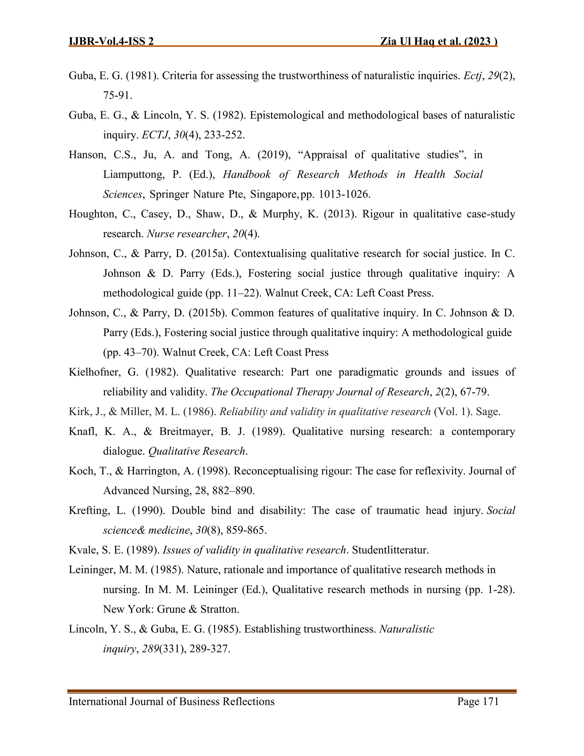 IJBR-Vol.4-ISS 2 Zia Ul Haq et al. (2023 )
International Journal of Business Reflections Page 171
Guba, E. G. (1981). Criteria for assessing the trustworthiness of naturalistic inquiries. Ectj, 29(2),
75-91.
Guba, E. G., & Lincoln, Y. S. (1982). Epistemological and methodological bases of naturalistic
inquiry. ECTJ, 30(4), 233-252.
Hanson, C.S., Ju, A. and Tong, A. (2019), “Appraisal of qualitative studies”, in
Liamputtong, P. (Ed.), Handbook of Research Methods in Health Social
Sciences, Springer Nature Pte, Singapore,pp. 1013-1026.
Houghton, C., Casey, D., Shaw, D., & Murphy, K. (2013). Rigour in qualitative case-study
research. Nurse researcher, 20(4).
Johnson, C., & Parry, D. (2015a). Contextualising qualitative research for social justice. In C.
Johnson & D. Parry (Eds.), Fostering social justice through qualitative inquiry: A
methodological guide (pp. 11–22). Walnut Creek, CA: Left Coast Press.
Johnson, C., & Parry, D. (2015b). Common features of qualitative inquiry. In C. Johnson & D.
Parry (Eds.), Fostering social justice through qualitative inquiry: A methodological guide
(pp. 43–70). Walnut Creek, CA: Left Coast Press
Kielhofner, G. (1982). Qualitative research: Part one paradigmatic grounds and issues of
reliability and validity. The Occupational Therapy Journal of Research, 2(2), 67-79.
Kirk, J., & Miller, M. L. (1986). Reliability and validity in qualitative research (Vol. 1). Sage.
Knafl, K. A., & Breitmayer, B. J. (1989). Qualitative nursing research: a contemporary
dialogue. Qualitative Research.
Koch, T., & Harrington, A. (1998). Reconceptualising rigour: The case for reflexivity. Journal of
Advanced Nursing, 28, 882–890.
Krefting, L. (1990). Double bind and disability: The case of traumatic head injury. Social
science& medicine, 30(8), 859-865.
Kvale, S. E. (1989). Issues of validity in qualitative research. Studentlitteratur.
Leininger, M. M. (1985). Nature, rationale and importance of qualitative research methods in
nursing. In M. M. Leininger (Ed.), Qualitative research methods in nursing (pp. 1-28).
New York: Grune & Stratton.
Lincoln, Y. S., & Guba, E. G. (1985). Establishing trustworthiness. Naturalistic
inquiry, 289(331), 289-327.
 