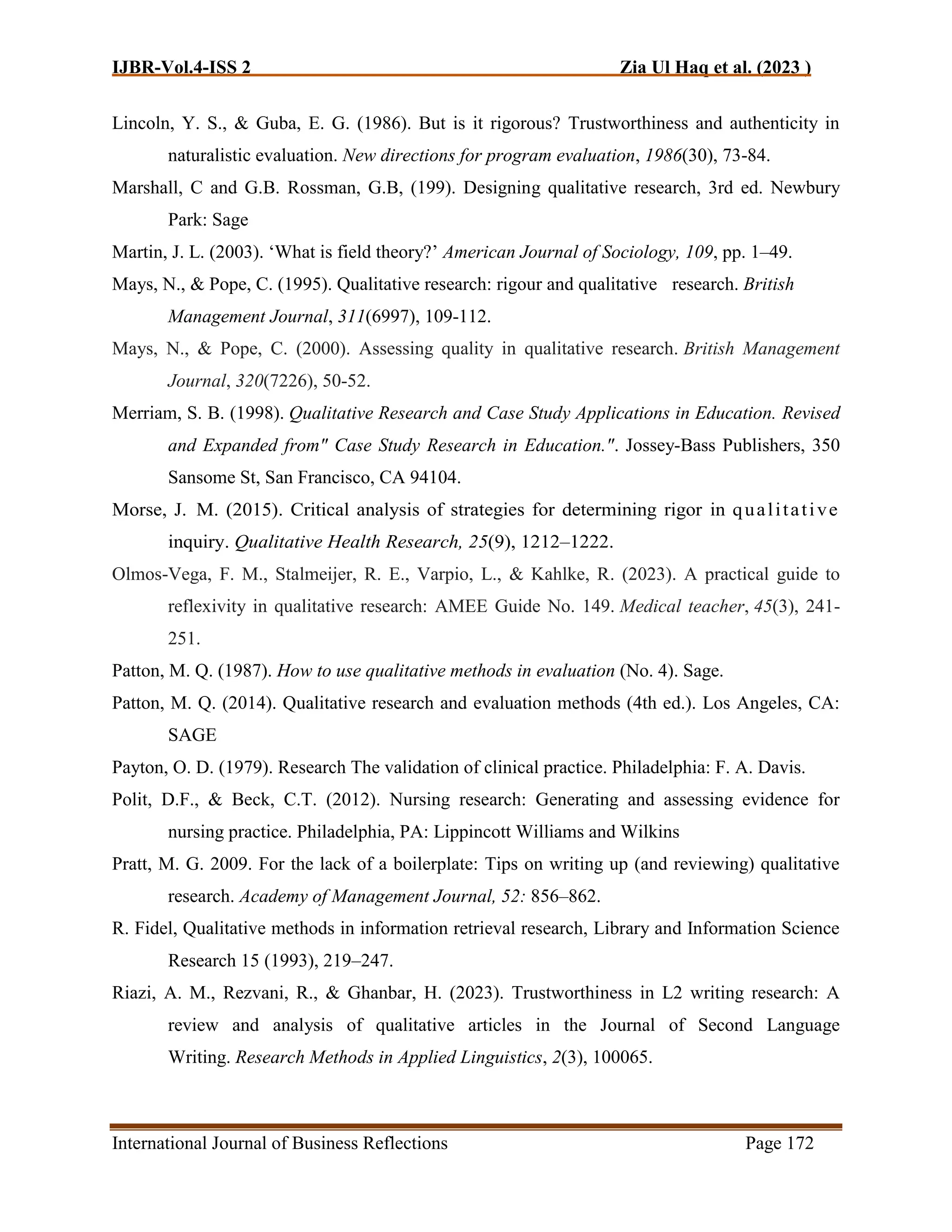 IJBR-Vol.4-ISS 2 Zia Ul Haq et al. (2023 )
International Journal of Business Reflections Page 172
Lincoln, Y. S., & Guba, E. G. (1986). But is it rigorous? Trustworthiness and authenticity in
naturalistic evaluation. New directions for program evaluation, 1986(30), 73-84.
Marshall, C and G.B. Rossman, G.B, (199). Designing qualitative research, 3rd ed. Newbury
Park: Sage
Martin, J. L. (2003). ‘What is field theory?’ American Journal of Sociology, 109, pp. 1–49.
Mays, N., & Pope, C. (1995). Qualitative research: rigour and qualitative research. British
Management Journal, 311(6997), 109-112.
Mays, N., & Pope, C. (2000). Assessing quality in qualitative research. British Management
Journal, 320(7226), 50-52.
Merriam, S. B. (1998). Qualitative Research and Case Study Applications in Education. Revised
and Expanded from" Case Study Research in Education.". Jossey-Bass Publishers, 350
Sansome St, San Francisco, CA 94104.
Morse, J. M. (2015). Critical analysis of strategies for determining rigor in qualitative
inquiry. Qualitative Health Research, 25(9), 1212–1222.
Olmos-Vega, F. M., Stalmeijer, R. E., Varpio, L., & Kahlke, R. (2023). A practical guide to
reflexivity in qualitative research: AMEE Guide No. 149. Medical teacher, 45(3), 241-
251.
Patton, M. Q. (1987). How to use qualitative methods in evaluation (No. 4). Sage.
Patton, M. Q. (2014). Qualitative research and evaluation methods (4th ed.). Los Angeles, CA:
SAGE
Payton, O. D. (1979). Research The validation of clinical practice. Philadelphia: F. A. Davis.
Polit, D.F., & Beck, C.T. (2012). Nursing research: Generating and assessing evidence for
nursing practice. Philadelphia, PA: Lippincott Williams and Wilkins
Pratt, M. G. 2009. For the lack of a boilerplate: Tips on writing up (and reviewing) qualitative
research. Academy of Management Journal, 52: 856–862.
R. Fidel, Qualitative methods in information retrieval research, Library and Information Science
Research 15 (1993), 219–247.
Riazi, A. M., Rezvani, R., & Ghanbar, H. (2023). Trustworthiness in L2 writing research: A
review and analysis of qualitative articles in the Journal of Second Language
Writing. Research Methods in Applied Linguistics, 2(3), 100065.
 