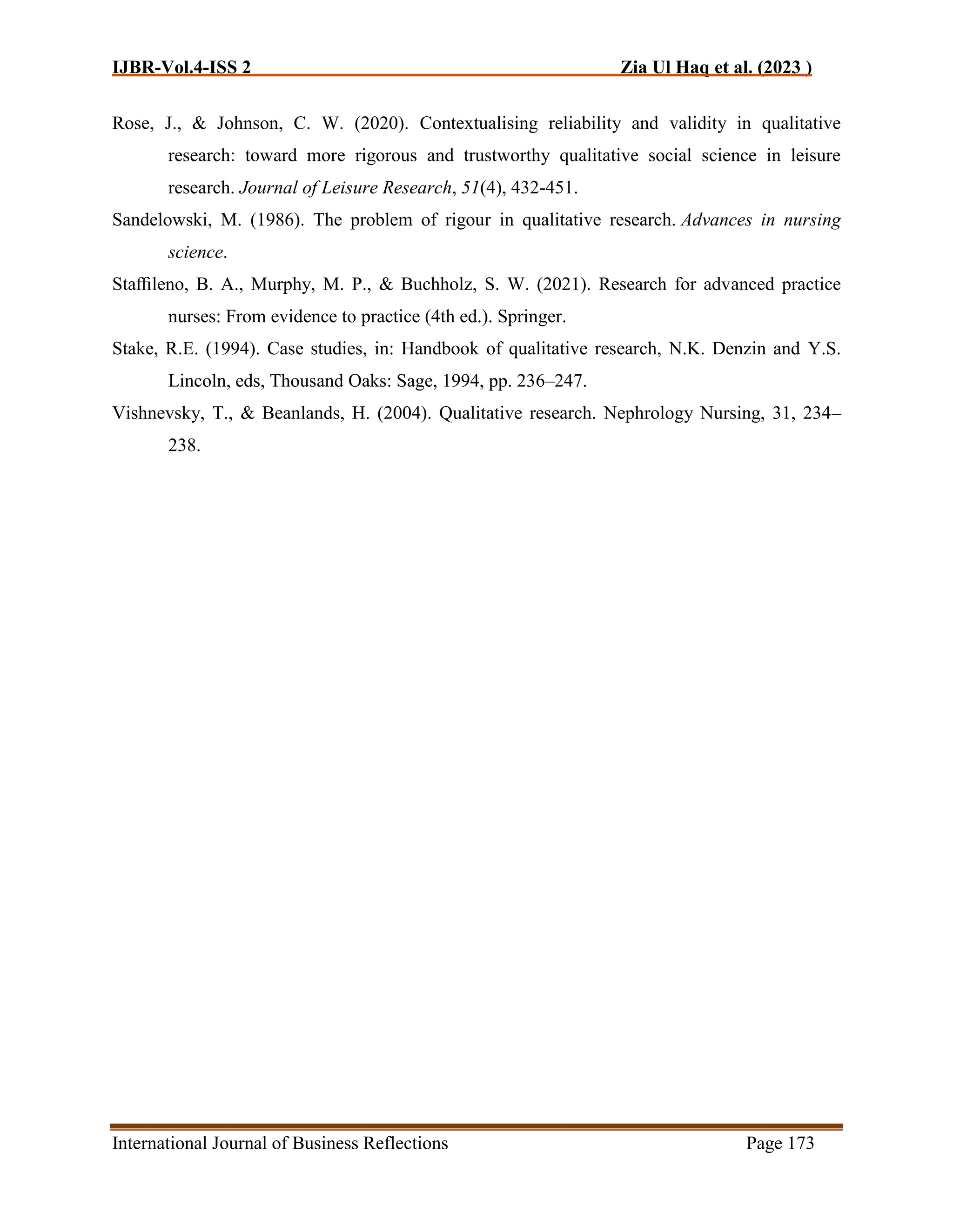 IJBR-Vol.4-ISS 2 Zia Ul Haq et al. (2023 )
International Journal of Business Reflections Page 173
Rose, J., & Johnson, C. W. (2020). Contextualising reliability and validity in qualitative
research: toward more rigorous and trustworthy qualitative social science in leisure
research. Journal of Leisure Research, 51(4), 432-451.
Sandelowski, M. (1986). The problem of rigour in qualitative research. Advances in nursing
science.
Staﬃleno, B. A., Murphy, M. P., & Buchholz, S. W. (2021). Research for advanced practice
nurses: From evidence to practice (4th ed.). Springer.
Stake, R.E. (1994). Case studies, in: Handbook of qualitative research, N.K. Denzin and Y.S.
Lincoln, eds, Thousand Oaks: Sage, 1994, pp. 236–247.
Vishnevsky, T., & Beanlands, H. (2004). Qualitative research. Nephrology Nursing, 31, 234–
238.
 