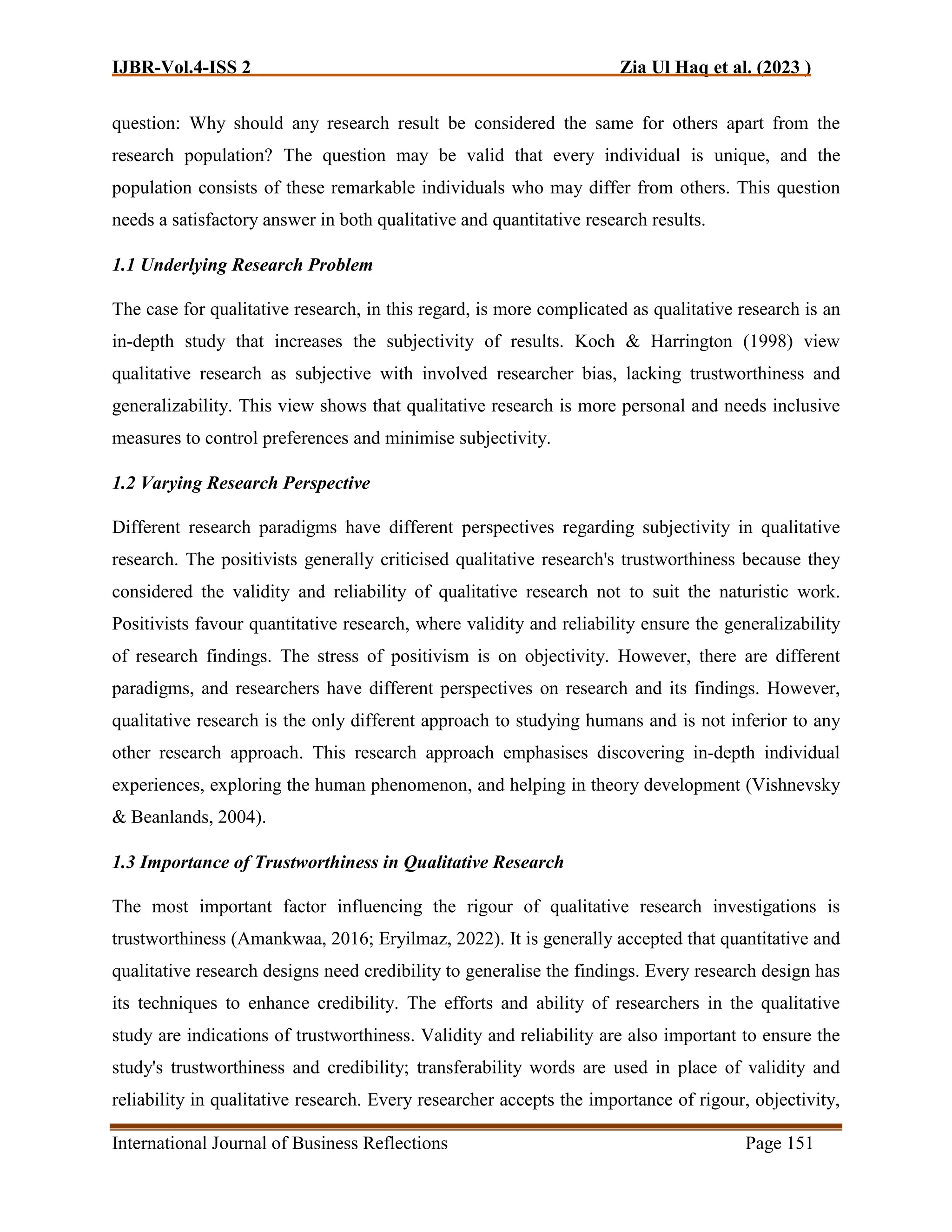 IJBR-Vol.4-ISS 2 Zia Ul Haq et al. (2023 )
International Journal of Business Reflections Page 151
question: Why should any research result be considered the same for others apart from the
research population? The question may be valid that every individual is unique, and the
population consists of these remarkable individuals who may differ from others. This question
needs a satisfactory answer in both qualitative and quantitative research results.
1.1 Underlying Research Problem
The case for qualitative research, in this regard, is more complicated as qualitative research is an
in-depth study that increases the subjectivity of results. Koch & Harrington (1998) view
qualitative research as subjective with involved researcher bias, lacking trustworthiness and
generalizability. This view shows that qualitative research is more personal and needs inclusive
measures to control preferences and minimise subjectivity.
1.2 Varying Research Perspective
Different research paradigms have different perspectives regarding subjectivity in qualitative
research. The positivists generally criticised qualitative research's trustworthiness because they
considered the validity and reliability of qualitative research not to suit the naturistic work.
Positivists favour quantitative research, where validity and reliability ensure the generalizability
of research findings. The stress of positivism is on objectivity. However, there are different
paradigms, and researchers have different perspectives on research and its findings. However,
qualitative research is the only different approach to studying humans and is not inferior to any
other research approach. This research approach emphasises discovering in-depth individual
experiences, exploring the human phenomenon, and helping in theory development (Vishnevsky
& Beanlands, 2004).
1.3 Importance of Trustworthiness in Qualitative Research
The most important factor influencing the rigour of qualitative research investigations is
trustworthiness (Amankwaa, 2016; Eryilmaz, 2022). It is generally accepted that quantitative and
qualitative research designs need credibility to generalise the findings. Every research design has
its techniques to enhance credibility. The efforts and ability of researchers in the qualitative
study are indications of trustworthiness. Validity and reliability are also important to ensure the
study's trustworthiness and credibility; transferability words are used in place of validity and
reliability in qualitative research. Every researcher accepts the importance of rigour, objectivity,
 