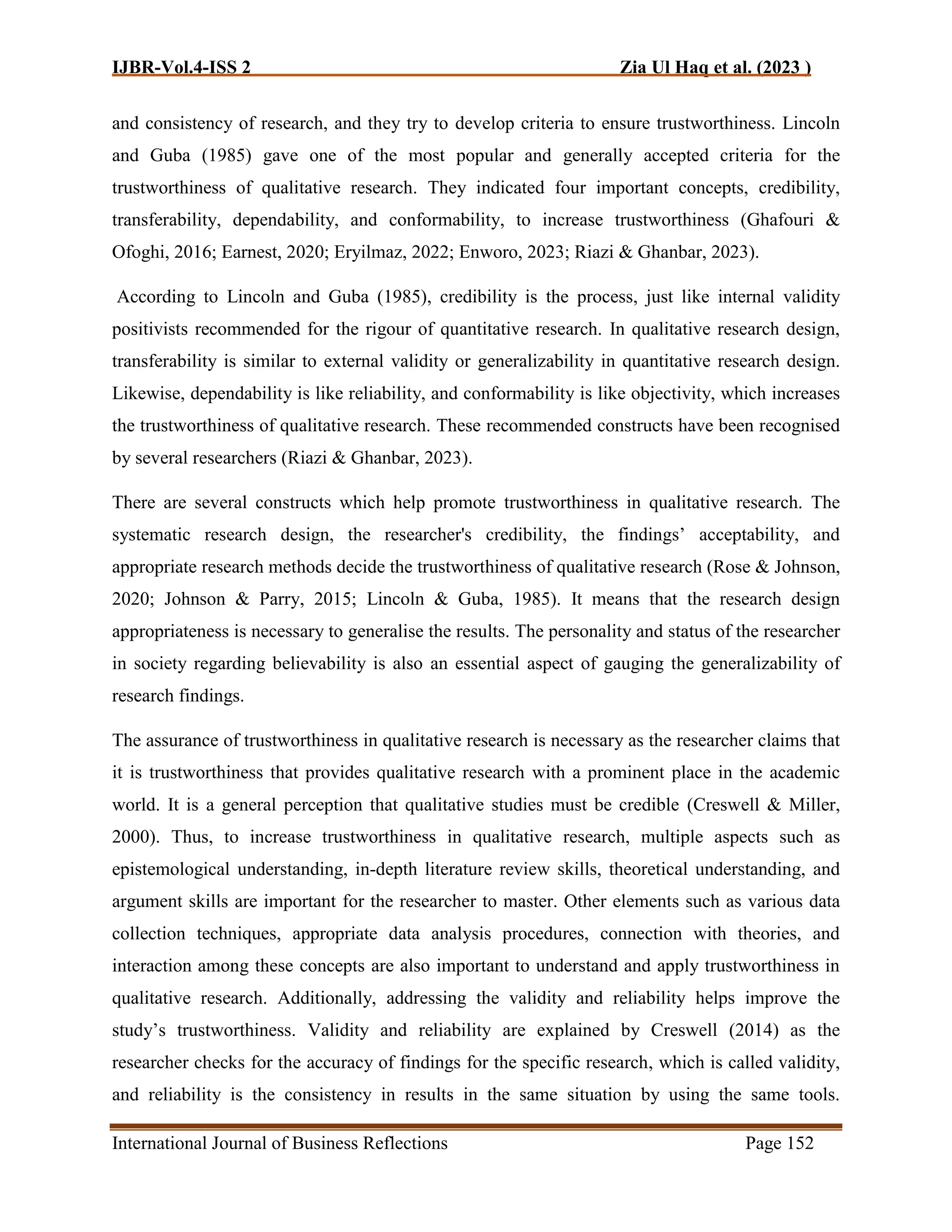 IJBR-Vol.4-ISS 2 Zia Ul Haq et al. (2023 )
International Journal of Business Reflections Page 152
and consistency of research, and they try to develop criteria to ensure trustworthiness. Lincoln
and Guba (1985) gave one of the most popular and generally accepted criteria for the
trustworthiness of qualitative research. They indicated four important concepts, credibility,
transferability, dependability, and conformability, to increase trustworthiness (Ghafouri &
Ofoghi, 2016; Earnest, 2020; Eryilmaz, 2022; Enworo, 2023; Riazi & Ghanbar, 2023).
According to Lincoln and Guba (1985), credibility is the process, just like internal validity
positivists recommended for the rigour of quantitative research. In qualitative research design,
transferability is similar to external validity or generalizability in quantitative research design.
Likewise, dependability is like reliability, and conformability is like objectivity, which increases
the trustworthiness of qualitative research. These recommended constructs have been recognised
by several researchers (Riazi & Ghanbar, 2023).
There are several constructs which help promote trustworthiness in qualitative research. The
systematic research design, the researcher's credibility, the findings’ acceptability, and
appropriate research methods decide the trustworthiness of qualitative research (Rose & Johnson,
2020; Johnson & Parry, 2015; Lincoln & Guba, 1985). It means that the research design
appropriateness is necessary to generalise the results. The personality and status of the researcher
in society regarding believability is also an essential aspect of gauging the generalizability of
research findings.
The assurance of trustworthiness in qualitative research is necessary as the researcher claims that
it is trustworthiness that provides qualitative research with a prominent place in the academic
world. It is a general perception that qualitative studies must be credible (Creswell & Miller,
2000). Thus, to increase trustworthiness in qualitative research, multiple aspects such as
epistemological understanding, in-depth literature review skills, theoretical understanding, and
argument skills are important for the researcher to master. Other elements such as various data
collection techniques, appropriate data analysis procedures, connection with theories, and
interaction among these concepts are also important to understand and apply trustworthiness in
qualitative research. Additionally, addressing the validity and reliability helps improve the
study’s trustworthiness. Validity and reliability are explained by Creswell (2014) as the
researcher checks for the accuracy of findings for the specific research, which is called validity,
and reliability is the consistency in results in the same situation by using the same tools.
 