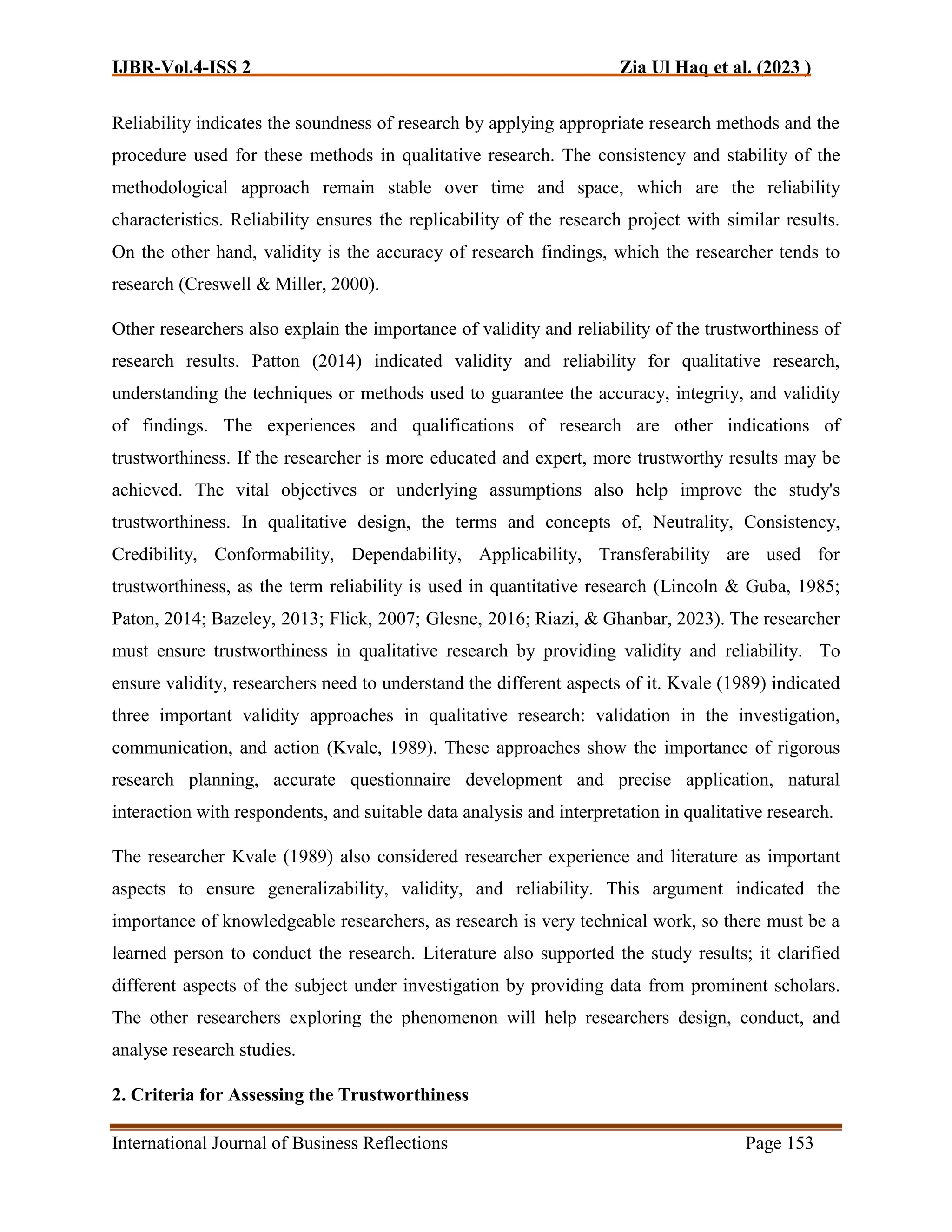 IJBR-Vol.4-ISS 2 Zia Ul Haq et al. (2023 )
International Journal of Business Reflections Page 153
Reliability indicates the soundness of research by applying appropriate research methods and the
procedure used for these methods in qualitative research. The consistency and stability of the
methodological approach remain stable over time and space, which are the reliability
characteristics. Reliability ensures the replicability of the research project with similar results.
On the other hand, validity is the accuracy of research findings, which the researcher tends to
research (Creswell & Miller, 2000).
Other researchers also explain the importance of validity and reliability of the trustworthiness of
research results. Patton (2014) indicated validity and reliability for qualitative research,
understanding the techniques or methods used to guarantee the accuracy, integrity, and validity
of findings. The experiences and qualifications of research are other indications of
trustworthiness. If the researcher is more educated and expert, more trustworthy results may be
achieved. The vital objectives or underlying assumptions also help improve the study's
trustworthiness. In qualitative design, the terms and concepts of, Neutrality, Consistency,
Credibility, Conformability, Dependability, Applicability, Transferability are used for
trustworthiness, as the term reliability is used in quantitative research (Lincoln & Guba, 1985;
Paton, 2014; Bazeley, 2013; Flick, 2007; Glesne, 2016; Riazi, & Ghanbar, 2023). The researcher
must ensure trustworthiness in qualitative research by providing validity and reliability. To
ensure validity, researchers need to understand the different aspects of it. Kvale (1989) indicated
three important validity approaches in qualitative research: validation in the investigation,
communication, and action (Kvale, 1989). These approaches show the importance of rigorous
research planning, accurate questionnaire development and precise application, natural
interaction with respondents, and suitable data analysis and interpretation in qualitative research.
The researcher Kvale (1989) also considered researcher experience and literature as important
aspects to ensure generalizability, validity, and reliability. This argument indicated the
importance of knowledgeable researchers, as research is very technical work, so there must be a
learned person to conduct the research. Literature also supported the study results; it clarified
different aspects of the subject under investigation by providing data from prominent scholars.
The other researchers exploring the phenomenon will help researchers design, conduct, and
analyse research studies.
2. Criteria for Assessing the Trustworthiness
 