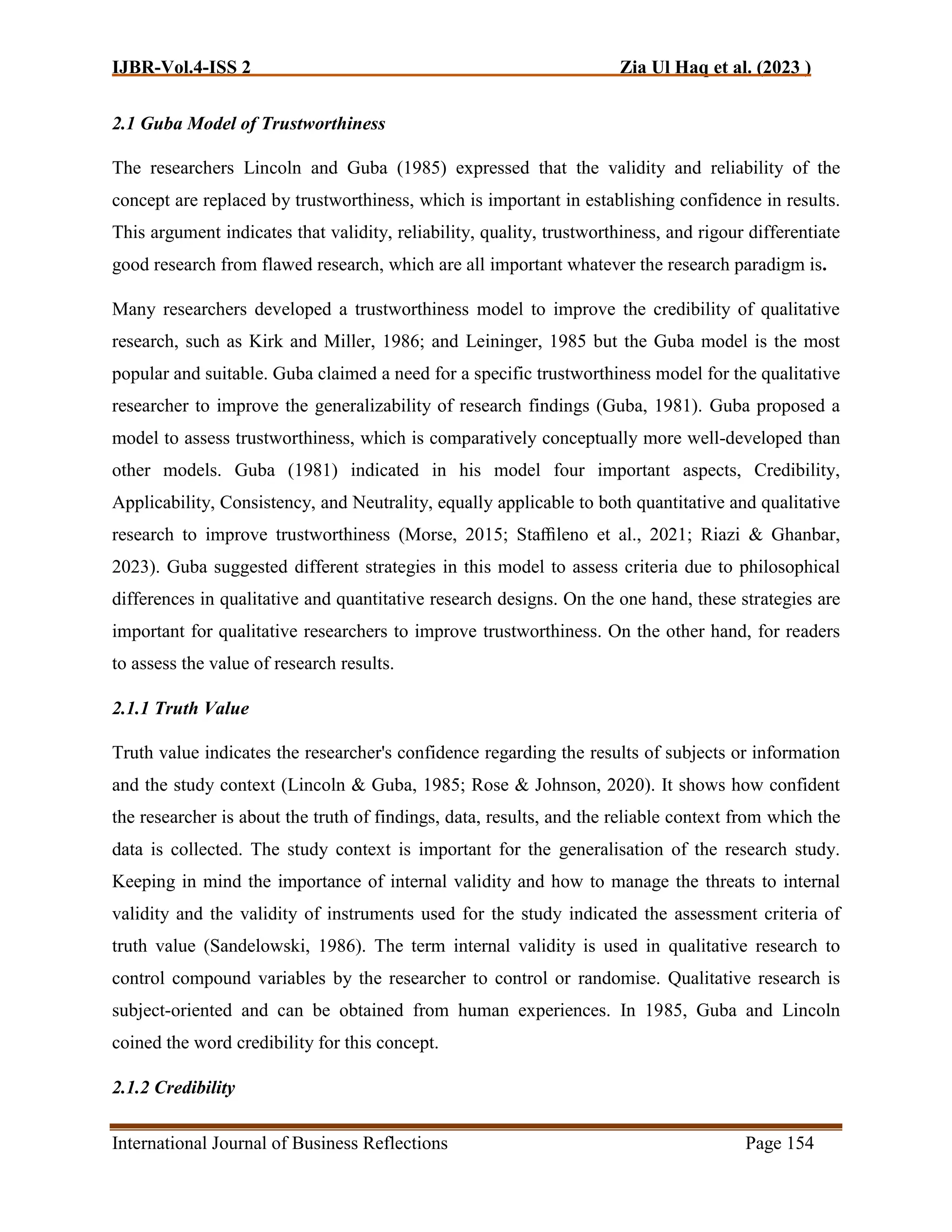 IJBR-Vol.4-ISS 2 Zia Ul Haq et al. (2023 )
International Journal of Business Reflections Page 154
2.1 Guba Model of Trustworthiness
The researchers Lincoln and Guba (1985) expressed that the validity and reliability of the
concept are replaced by trustworthiness, which is important in establishing confidence in results.
This argument indicates that validity, reliability, quality, trustworthiness, and rigour differentiate
good research from flawed research, which are all important whatever the research paradigm is.
Many researchers developed a trustworthiness model to improve the credibility of qualitative
research, such as Kirk and Miller, 1986; and Leininger, 1985 but the Guba model is the most
popular and suitable. Guba claimed a need for a specific trustworthiness model for the qualitative
researcher to improve the generalizability of research findings (Guba, 1981). Guba proposed a
model to assess trustworthiness, which is comparatively conceptually more well-developed than
other models. Guba (1981) indicated in his model four important aspects, Credibility,
Applicability, Consistency, and Neutrality, equally applicable to both quantitative and qualitative
research to improve trustworthiness (Morse, 2015; Staﬃleno et al., 2021; Riazi & Ghanbar,
2023). Guba suggested different strategies in this model to assess criteria due to philosophical
differences in qualitative and quantitative research designs. On the one hand, these strategies are
important for qualitative researchers to improve trustworthiness. On the other hand, for readers
to assess the value of research results.
2.1.1 Truth Value
Truth value indicates the researcher's confidence regarding the results of subjects or information
and the study context (Lincoln & Guba, 1985; Rose & Johnson, 2020). It shows how confident
the researcher is about the truth of findings, data, results, and the reliable context from which the
data is collected. The study context is important for the generalisation of the research study.
Keeping in mind the importance of internal validity and how to manage the threats to internal
validity and the validity of instruments used for the study indicated the assessment criteria of
truth value (Sandelowski, 1986). The term internal validity is used in qualitative research to
control compound variables by the researcher to control or randomise. Qualitative research is
subject-oriented and can be obtained from human experiences. In 1985, Guba and Lincoln
coined the word credibility for this concept.
2.1.2 Credibility
 