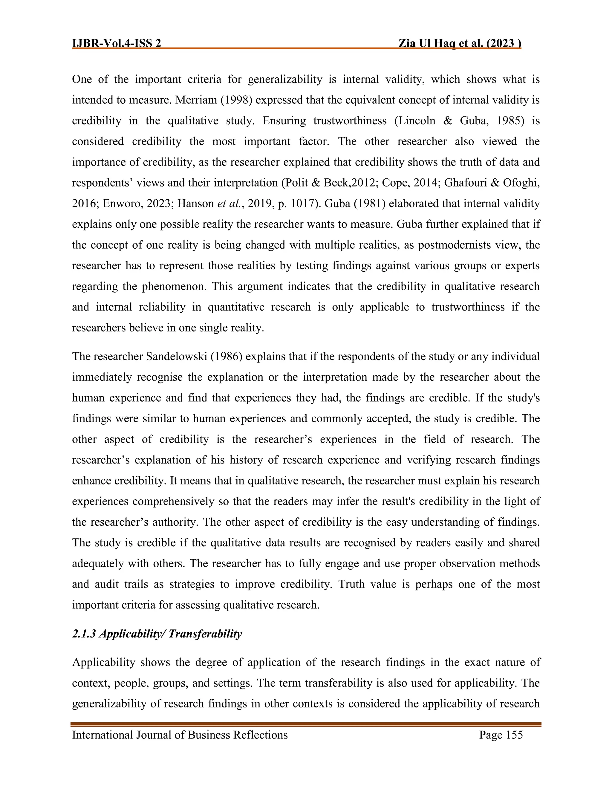 IJBR-Vol.4-ISS 2 Zia Ul Haq et al. (2023 )
International Journal of Business Reflections Page 155
One of the important criteria for generalizability is internal validity, which shows what is
intended to measure. Merriam (1998) expressed that the equivalent concept of internal validity is
credibility in the qualitative study. Ensuring trustworthiness (Lincoln & Guba, 1985) is
considered credibility the most important factor. The other researcher also viewed the
importance of credibility, as the researcher explained that credibility shows the truth of data and
respondents’ views and their interpretation (Polit & Beck,2012; Cope, 2014; Ghafouri & Ofoghi,
2016; Enworo, 2023; Hanson et al., 2019, p. 1017). Guba (1981) elaborated that internal validity
explains only one possible reality the researcher wants to measure. Guba further explained that if
the concept of one reality is being changed with multiple realities, as postmodernists view, the
researcher has to represent those realities by testing findings against various groups or experts
regarding the phenomenon. This argument indicates that the credibility in qualitative research
and internal reliability in quantitative research is only applicable to trustworthiness if the
researchers believe in one single reality.
The researcher Sandelowski (1986) explains that if the respondents of the study or any individual
immediately recognise the explanation or the interpretation made by the researcher about the
human experience and find that experiences they had, the findings are credible. If the study's
findings were similar to human experiences and commonly accepted, the study is credible. The
other aspect of credibility is the researcher’s experiences in the field of research. The
researcher’s explanation of his history of research experience and verifying research findings
enhance credibility. It means that in qualitative research, the researcher must explain his research
experiences comprehensively so that the readers may infer the result's credibility in the light of
the researcher’s authority. The other aspect of credibility is the easy understanding of findings.
The study is credible if the qualitative data results are recognised by readers easily and shared
adequately with others. The researcher has to fully engage and use proper observation methods
and audit trails as strategies to improve credibility. Truth value is perhaps one of the most
important criteria for assessing qualitative research.
2.1.3 Applicability/ Transferability
Applicability shows the degree of application of the research findings in the exact nature of
context, people, groups, and settings. The term transferability is also used for applicability. The
generalizability of research findings in other contexts is considered the applicability of research
 