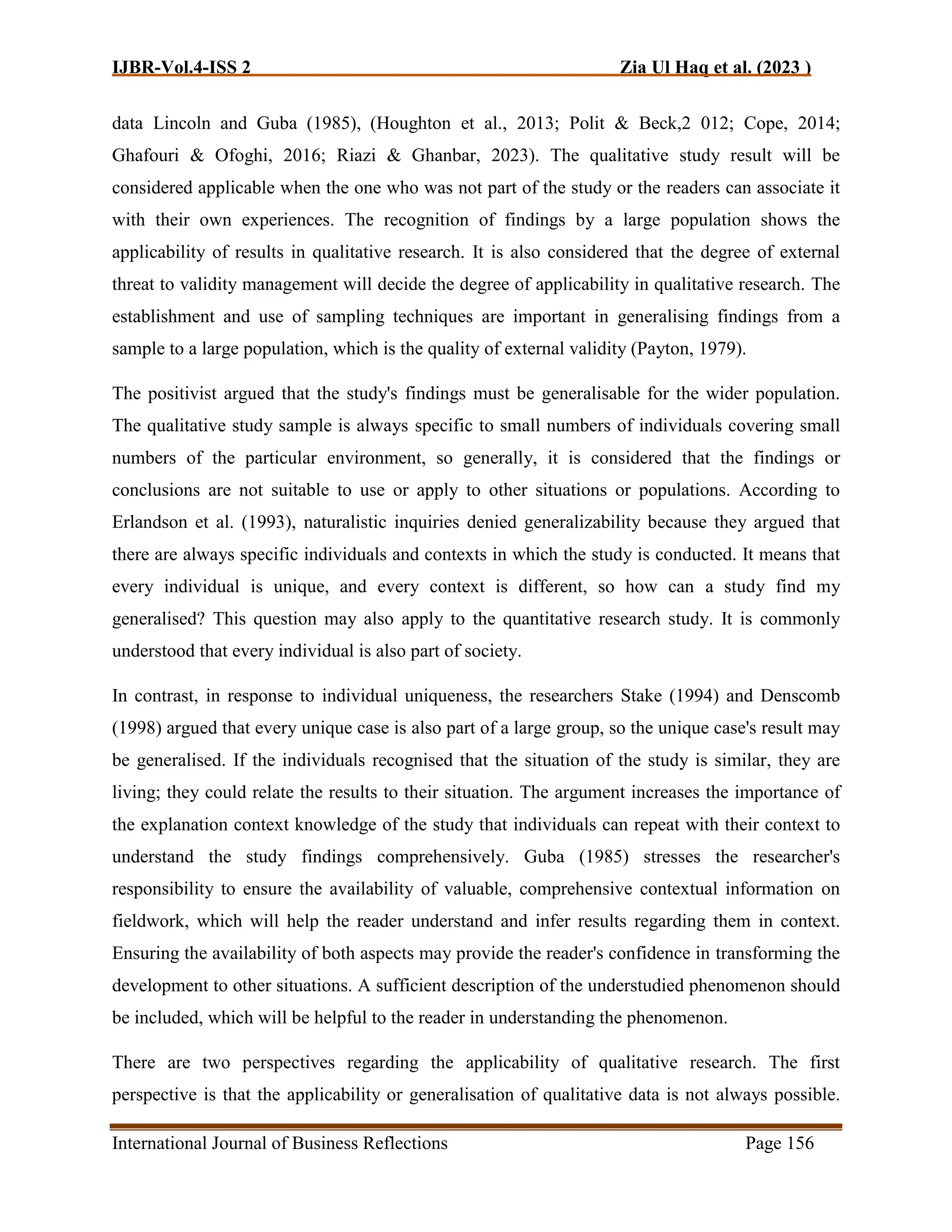 IJBR-Vol.4-ISS 2 Zia Ul Haq et al. (2023 )
International Journal of Business Reflections Page 156
data Lincoln and Guba (1985), (Houghton et al., 2013; Polit & Beck,2 012; Cope, 2014;
Ghafouri & Ofoghi, 2016; Riazi & Ghanbar, 2023). The qualitative study result will be
considered applicable when the one who was not part of the study or the readers can associate it
with their own experiences. The recognition of findings by a large population shows the
applicability of results in qualitative research. It is also considered that the degree of external
threat to validity management will decide the degree of applicability in qualitative research. The
establishment and use of sampling techniques are important in generalising findings from a
sample to a large population, which is the quality of external validity (Payton, 1979).
The positivist argued that the study's findings must be generalisable for the wider population.
The qualitative study sample is always specific to small numbers of individuals covering small
numbers of the particular environment, so generally, it is considered that the findings or
conclusions are not suitable to use or apply to other situations or populations. According to
Erlandson et al. (1993), naturalistic inquiries denied generalizability because they argued that
there are always specific individuals and contexts in which the study is conducted. It means that
every individual is unique, and every context is different, so how can a study find my
generalised? This question may also apply to the quantitative research study. It is commonly
understood that every individual is also part of society.
In contrast, in response to individual uniqueness, the researchers Stake (1994) and Denscomb
(1998) argued that every unique case is also part of a large group, so the unique case's result may
be generalised. If the individuals recognised that the situation of the study is similar, they are
living; they could relate the results to their situation. The argument increases the importance of
the explanation context knowledge of the study that individuals can repeat with their context to
understand the study findings comprehensively. Guba (1985) stresses the researcher's
responsibility to ensure the availability of valuable, comprehensive contextual information on
fieldwork, which will help the reader understand and infer results regarding them in context.
Ensuring the availability of both aspects may provide the reader's confidence in transforming the
development to other situations. A sufficient description of the understudied phenomenon should
be included, which will be helpful to the reader in understanding the phenomenon.
There are two perspectives regarding the applicability of qualitative research. The first
perspective is that the applicability or generalisation of qualitative data is not always possible.
 