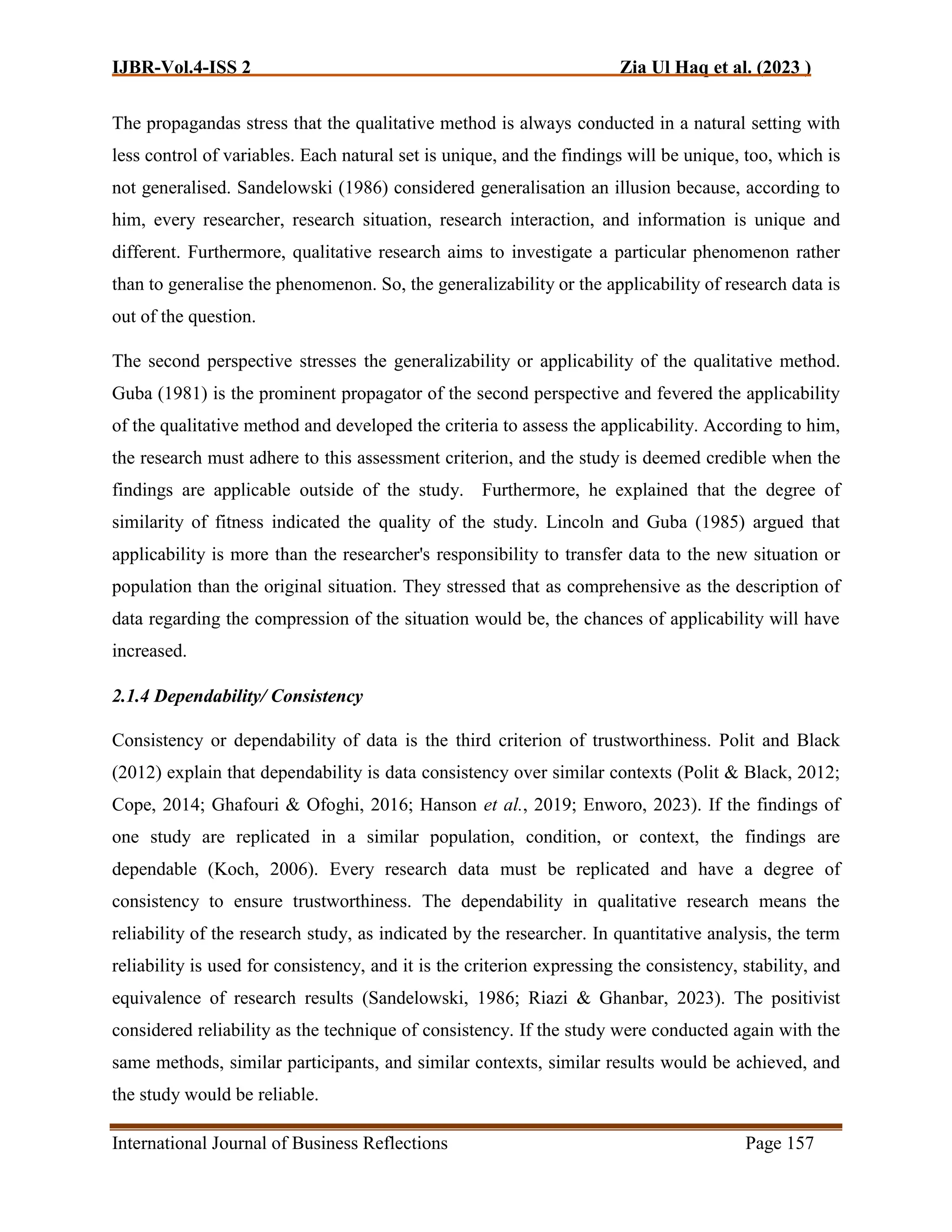 IJBR-Vol.4-ISS 2 Zia Ul Haq et al. (2023 )
International Journal of Business Reflections Page 157
The propagandas stress that the qualitative method is always conducted in a natural setting with
less control of variables. Each natural set is unique, and the findings will be unique, too, which is
not generalised. Sandelowski (1986) considered generalisation an illusion because, according to
him, every researcher, research situation, research interaction, and information is unique and
different. Furthermore, qualitative research aims to investigate a particular phenomenon rather
than to generalise the phenomenon. So, the generalizability or the applicability of research data is
out of the question.
The second perspective stresses the generalizability or applicability of the qualitative method.
Guba (1981) is the prominent propagator of the second perspective and fevered the applicability
of the qualitative method and developed the criteria to assess the applicability. According to him,
the research must adhere to this assessment criterion, and the study is deemed credible when the
findings are applicable outside of the study. Furthermore, he explained that the degree of
similarity of fitness indicated the quality of the study. Lincoln and Guba (1985) argued that
applicability is more than the researcher's responsibility to transfer data to the new situation or
population than the original situation. They stressed that as comprehensive as the description of
data regarding the compression of the situation would be, the chances of applicability will have
increased.
2.1.4 Dependability/ Consistency
Consistency or dependability of data is the third criterion of trustworthiness. Polit and Black
(2012) explain that dependability is data consistency over similar contexts (Polit & Black, 2012;
Cope, 2014; Ghafouri & Ofoghi, 2016; Hanson et al., 2019; Enworo, 2023). If the findings of
one study are replicated in a similar population, condition, or context, the findings are
dependable (Koch, 2006). Every research data must be replicated and have a degree of
consistency to ensure trustworthiness. The dependability in qualitative research means the
reliability of the research study, as indicated by the researcher. In quantitative analysis, the term
reliability is used for consistency, and it is the criterion expressing the consistency, stability, and
equivalence of research results (Sandelowski, 1986; Riazi & Ghanbar, 2023). The positivist
considered reliability as the technique of consistency. If the study were conducted again with the
same methods, similar participants, and similar contexts, similar results would be achieved, and
the study would be reliable.
 