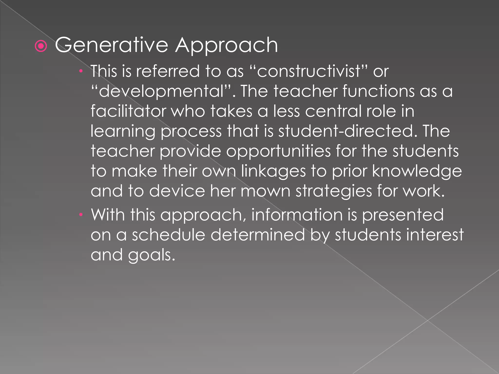 Generative Approach
 This is referred to as “constructivist” or
“developmental”. The teacher functions as a
facilitator who takes a less central role in
learning process that is student-directed. The
teacher provide opportunities for the students
to make their own linkages to prior knowledge
and to device her mown strategies for work.
 With this approach, information is presented
on a schedule determined by students interest
and goals.
 