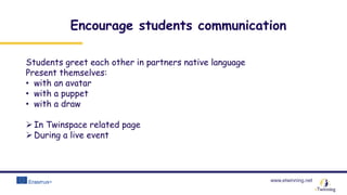 www.etwinning.net
Encourage students communication
Students greet each other in partners native language
Present themselves:
• with an avatar
• with a puppet
• with a draw
In Twinspace related page
During a live event
 