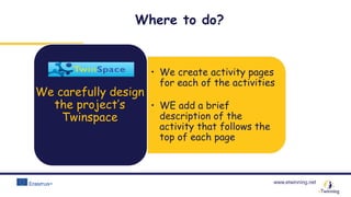 www.etwinning.net
• We create activity pages
for each of the activities
• WE add a brief
description of the
activity that follows the
top of each page
We carefully design
the project’s
Twinspace
Where to do?
 