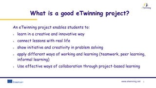 www.etwinning.net 3
What is a good eTwinning project?
An eTwinning project enables students to:
 learn in a creative and innovative way
 connect lessons with real life
 show initiative and creativity in problem solving
 apply different ways of working and learning (teamwork, peer learning,
informal learning)
 Use effective ways of collaboration through project-based learning
 