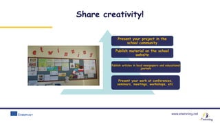 www.etwinning.net
Share creativity!
Present your project in the
school community
Publish material on the school
website
Publish articles in local newspapers and educational
journals
Present your work at conferences,
seminars, meetings, workshops, etc.
 