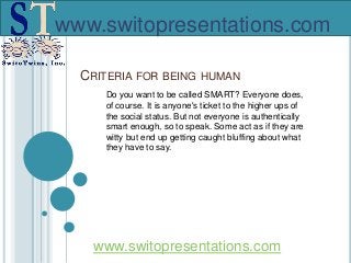 www.switopresentations.com
CRITERIA FOR BEING HUMAN
Do you want to be called SMART? Everyone does,
of course. It is anyone's ticket to the higher ups of
the social status. But not everyone is authentically
smart enough, so to speak. Some act as if they are
witty but end up getting caught bluffing about what
they have to say.
www.switopresentations.com
 