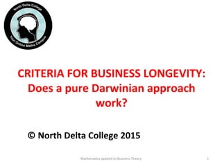 CRITERIA	
  FOR	
  BUSINESS	
  LONGEVITY:	
  
Does	
  a	
  pure	
  Darwinian	
  approach	
  
work?	
  
©	
  North	
  Delta	
  College	
  2015	
  	
  
Mathema'cs	
  applied	
  to	
  Business	
  Theory	
   1	
  
 