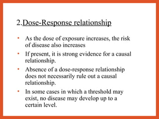 2.Dose-Response relationship
• As the dose of exposure increases, the risk
of disease also increases
• If present, it is strong evidence for a causal
relationship.
• Absence of a dose-response relationship
does not necessarily rule out a causal
relationship.
• In some cases in which a threshold may
exist, no disease may develop up to a
certain level.
 