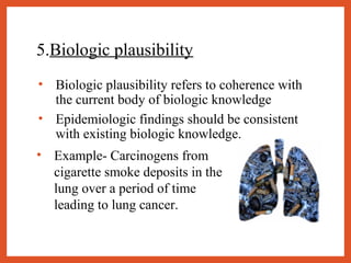 5.Biologic plausibility
• Biologic plausibility refers to coherence with
the current body of biologic knowledge
• Epidemiologic findings should be consistent
with existing biologic knowledge.
• Example- Carcinogens from
cigarette smoke deposits in the
lung over a period of time
leading to lung cancer.
 