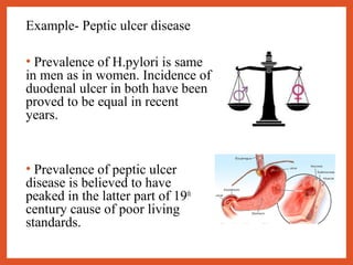 Example- Peptic ulcer disease
• Prevalence of H.pylori is same
in men as in women. Incidence of
duodenal ulcer in both have been
proved to be equal in recent
years.
• Prevalence of peptic ulcer
disease is believed to have
peaked in the latter part of 19th
century cause of poor living
standards.
 