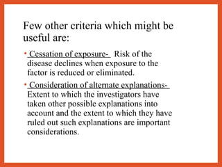 Few other criteria which might be
useful are:
• Cessation of exposure-   Risk of the
disease declines when exposure to the
factor is reduced or eliminated.
• Consideration of alternate explanations-
Extent to which the investigators have
taken other possible explanations into
account and the extent to which they have
ruled out such explanations are important
considerations.
 