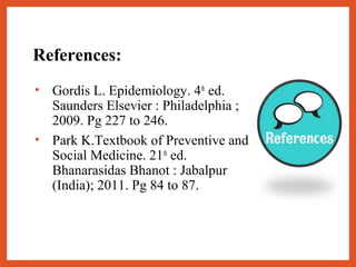 References:
• Gordis L. Epidemiology. 4th
ed.
Saunders Elsevier : Philadelphia ;
2009. Pg 227 to 246.
• Park K.Textbook of Preventive and
Social Medicine. 21th
ed.
Bhanarasidas Bhanot : Jabalpur
(India); 2011. Pg 84 to 87.
 